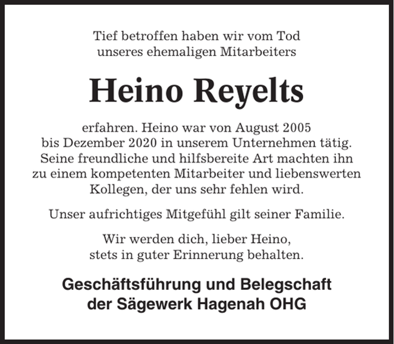 <p>Tief betroffen haben wir vom Tod<br />unseres ehemaligen Mitarbeiters</p><p>Heino Reyelts<br />erfahren. Heino war von August 2005<br />bis Dezember 2020 in unserem Unternehmen tätig.<br />Seine freundliche und hilfsbereite Art machten ihn<br />zu einem kompetenten Mitarbeiter und liebenswerten<br />Kollegen, der uns sehr fehlen wird.<br />Unser aufrichtiges Mitgefühl gilt seiner Familie.<br />Wir werden dich, lieber Heino,<br />stets in guter Erinnerung behalten.</p><p>Geschäftsführung und Belegschaft<br />der Sägewerk Hagenah OHG</p>