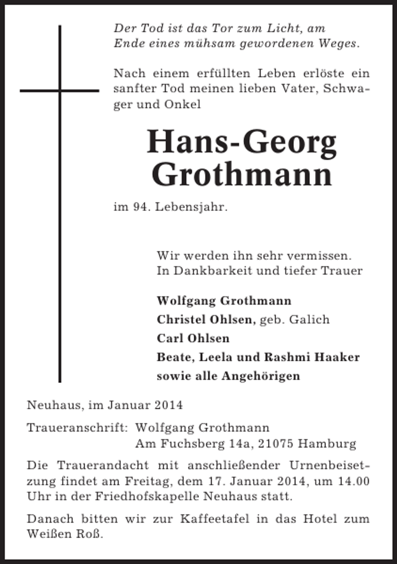 <p>Der Tod ist das Tor zum Licht, am<br />Ende eines mühsam gewordenen Weges.<br />Nach einem erfüllten Leben erlöste ein<br />sanfter Tod meinen lieben Vater, Schwager und Onkel</p><p>Hans-Georg<br />Grothmann<br />im 94. Lebensjahr.</p><p>Wir werden ihn sehr vermissen.<br />In Dankbarkeit und tiefer Trauer<br />Wolfgang Grothmann<br />Christel Ohlsen, geb. Galich<br />Carl Ohlsen<br />Beate, Leela und Rashmi Haaker<br />sowie alle Angehörigen<br />Neuhaus, im Januar 2014<br />Traueranschrift: Wolfgang Grothmann<br />Am Fuchsberg 14a, 21075 Hamburg<br />Die Trauerandacht mit anschließender Urnenbeisetzung findet am Freitag, dem 17. Januar 2014, um 14.00<br />Uhr in der Friedhofskapelle Neuhaus statt.<br />Danach bitten wir zur Kaffeetafel in das Hotel zum<br />Weißen Roß.</p>