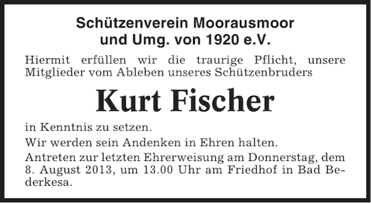 <p>Schützenverein Moorausmoor<br />und Umg. von 1920 e.V.<br />Hiermit erfüllen wir die traurige Pflicht, unsere<br />Mitglieder vom Ableben unseres Schützenbruders</p><p>Kurt Fischer<br />in Kenntnis zu setzen.<br />Wir werden sein Andenken in Ehren halten.<br />Antreten zur letzten Ehrerweisung am Donnerstag, dem<br />8. August 2013, um 13.00 Uhr am Friedhof in Bad Bederkesa.</p>