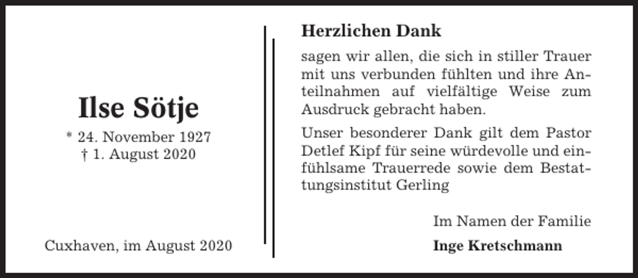 <p>Herzlichen Dank</p><p>Ilse Sötje<br />* 24. November 1927<br />† 1. August 2020</p><p>sagen wir allen, die sich in stiller Trauer<br />mit uns verbunden fühlten und ihre Anteilnahmen auf vielfältige Weise zum<br />Ausdruck gebracht haben.<br />Unser besonderer Dank gilt dem Pastor<br />Detlef Kipf für seine würdevolle und einfühlsame Trauerrede sowie dem Bestattungsinstitut Gerling<br />Im Namen der Familie</p><p>Cuxhaven, im August 2020</p><p>Inge Kretschmann</p>