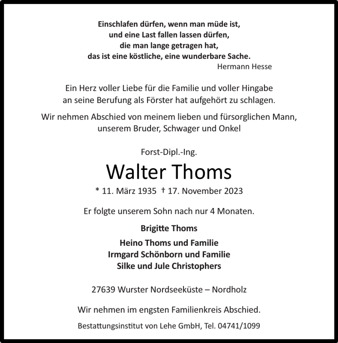 <p>Einschlafen dürfen, wenn man müde ist,<br />und eine Last fallen lassen dürfen,<br />die man lange getragen hat,<br />das ist eine köstliche, eine wunderbare Sache.<br />Hermann Hesse</p><p>Ein Herz voller Liebe für die Familie und voller Hingabe<br />an seine Berufung als Förster hat aufgehört zu schlagen.<br />Wir nehmen Abschied von meinem lieben und fürsorglichen Mann,<br />unserem Bruder, Schwager und Onkel<br />Forst-Dipl.-Ing.</p><p>Walter Thoms</p><p>* 11. März 1935 † 17. November 2023<br />Er folgte unserem Sohn nach nur 4 Monaten.<br />Brigite Thoms<br />Heino Thoms und Familie<br />Irmgard Schönborn und Familie<br />Silke und Jule Christophers<br />27639 Wurster Nordseeküste – Nordholz<br />Wir nehmen im engsten Familienkreis Abschied.<br />Bestatungsins�tut von Lehe GmbH, Tel. 04741/1099</p>