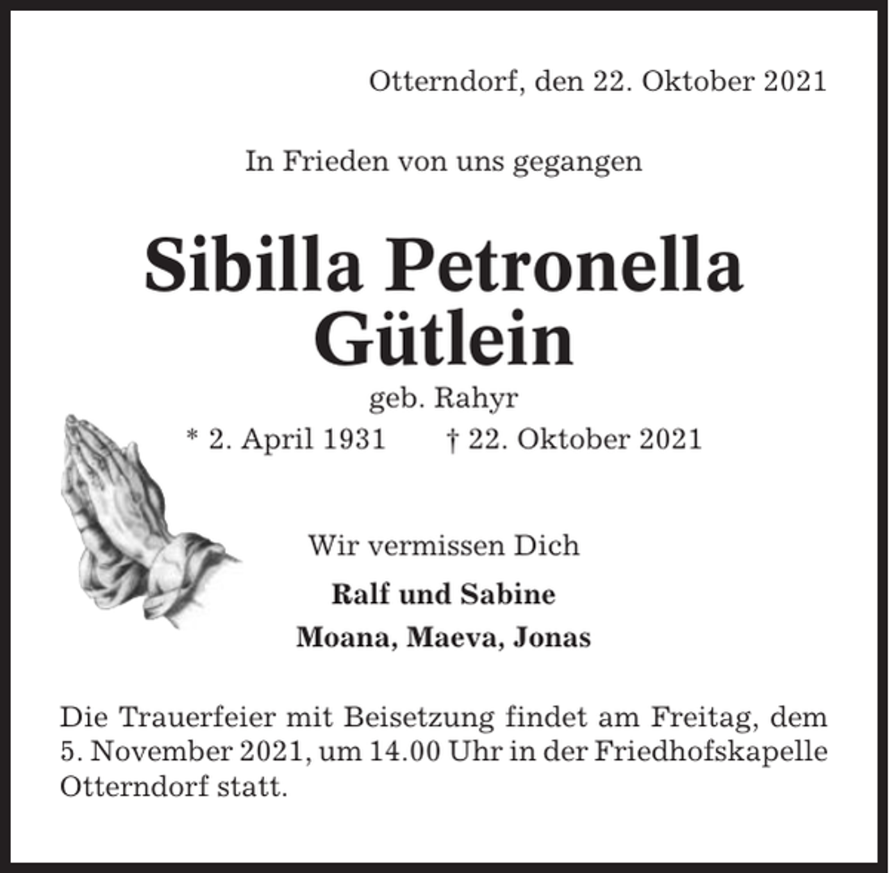 <p>Otterndorf, den 22. Oktober 2021<br />In Frieden von uns gegangen</p><p>Sibilla Petronella<br />Gütlein<br />geb. Rahyr<br />* 2. April 1931<br />† 22. Oktober 2021</p><p>Wir vermissen Dich<br />Ralf und Sabine<br />Moana, Maeva, Jonas<br />Die Trauerfeier mit Beisetzung findet am Freitag, dem<br />5. November 2021, um 14.00 Uhr in der Friedhofskapelle<br />Otterndorf statt.</p>