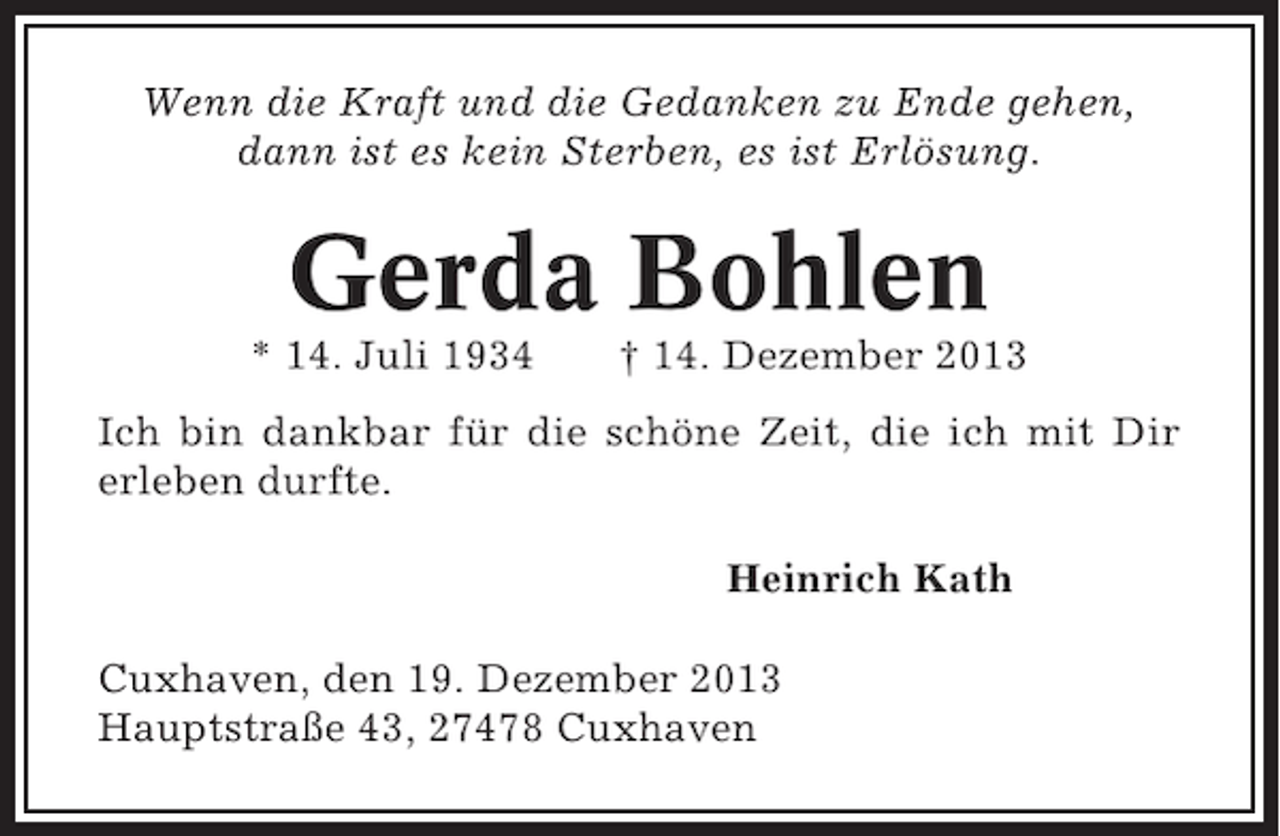 <p>Wenn die Kraft und die Gedanken zu Ende gehen,<br />dann ist es kein Sterben, es ist Erlösung.</p><p>Gerda Bohlen<br />* 14. Juli 1934</p><p>† 14. Dezember 2013</p><p>Ich bin dankbar für die schöne Zeit, die ich mit Dir<br />erleben durfte.<br />Heinrich Kath<br />Cuxhaven, den 19. Dezember 2013<br />Hauptstraße 43, 27478 Cuxhaven</p>