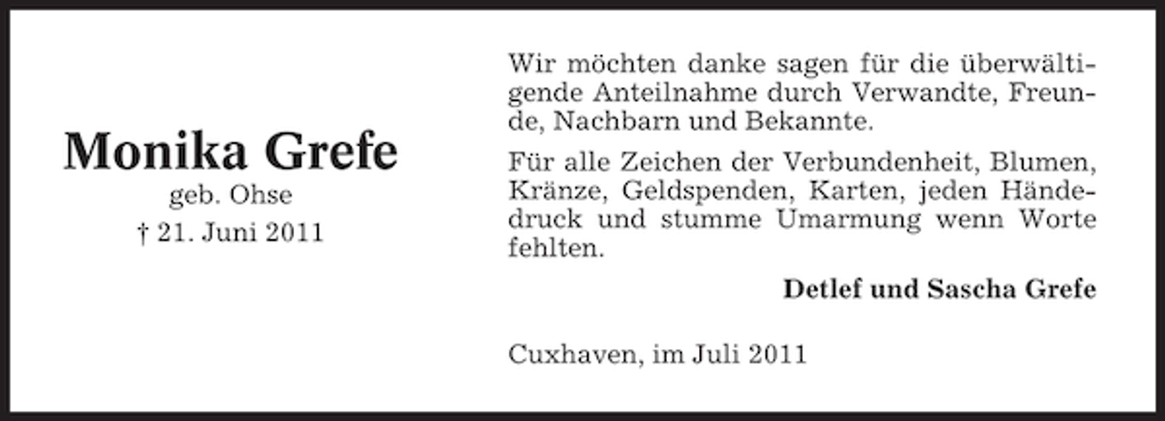 <p>Monika Grefe<br />geb. Ohse<br />† 21. Juni 2011</p><p>Wir möchten danke sagen für die überwältigende Anteilnahme durch Verwandte, Freunde, Nachbarn und Bekannte.<br />Für alle Zeichen der Verbundenheit, Blumen,<br />Kränze, Geldspenden, Karten, jeden Händedruck und stumme Umarmung wenn Worte<br />fehlten.<br />Detlef und Sascha Grefe<br />Cuxhaven, im Juli 2011</p>