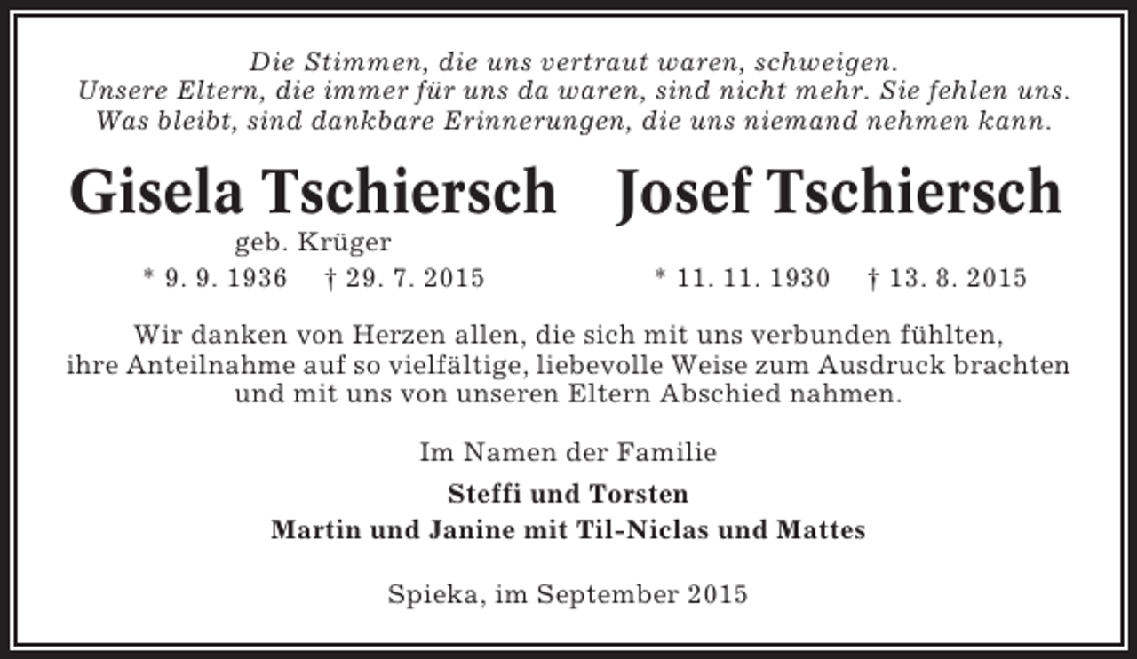 <p>Die Stimmen, die uns vertraut waren, schweigen.<br />Unsere Eltern, die immer für uns da waren, sind nicht mehr. Sie fehlen uns.<br />Was bleibt, sind dankbare Erinnerungen, die uns niemand nehmen kann.</p><p>Gisela Tschiersch Josef Tschiersch<br />geb. Krüger<br />* 9. 9. 1936 † 29. 7. 2015</p><p>* 11. 11. 1930</p><p>† 13. 8. 2015</p><p>Wir danken von Herzen allen, die sich mit uns verbunden fühlten,<br />ihre Anteilnahme auf so vielfältige, liebevolle Weise zum Ausdruck brachten<br />und mit uns von unseren Eltern Abschied nahmen.<br />Im Namen der Familie<br />Steffi und Torsten<br />Martin und Janine mit Til-Niclas und Mattes<br />Spieka, im September 2015</p>