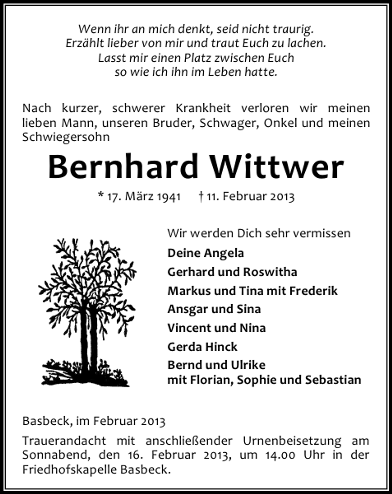 <p>Wenn ihr an mich denkt, seid nicht traurig.<br />Erzählt lieber von mir und traut Euch zu lachen.<br />Lasst mir einen Platz zwischen Euch<br />so wie ich ihn im Leben hatte.<br />Nach kurzer, schwerer Krankheit verloren wir meinen<br />lieben Mann, unseren Bruder, Schwager, Onkel und meinen<br />Schwiegersohn</p><p>Bernhard Wittwer<br />* 17. März 1941</p><p>† 11. Februar 2013</p><p>Wir werden Dich sehr vermissen<br />Deine Angela<br />Gerhard und Roswitha<br />Markus und Tina mit Frederik<br />Ansgar und Sina<br />Vincent und Nina<br />Gerda Hinck<br />Bernd und Ulrike<br />mit Florian, Sophie und Sebastian<br />Basbeck, im Februar 2013<br />Trauerandacht mit anschließender Urnenbeisetzung am<br />Sonnabend, den 16. Februar 2013, um 14.00 Uhr in der<br />Friedhofskapelle Basbeck.</p>