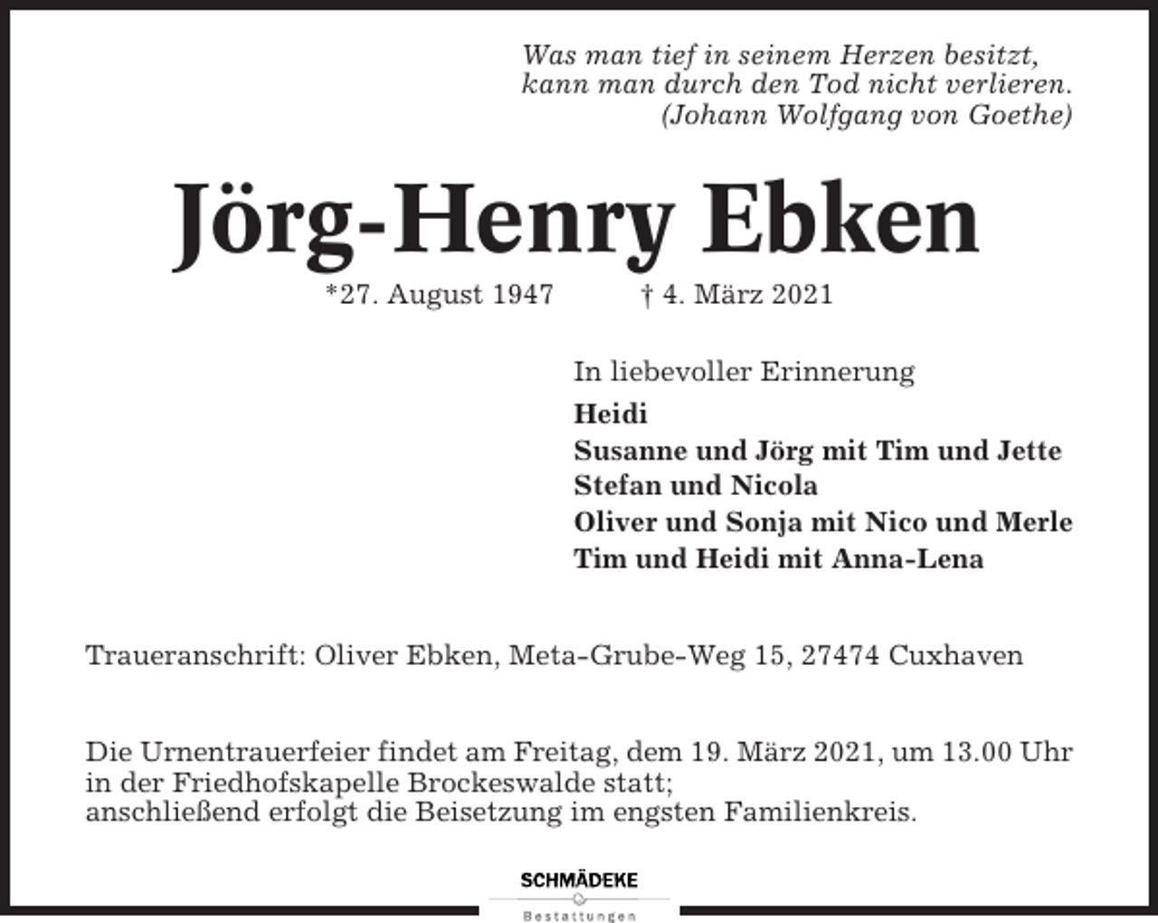 <p>Was man tief in seinem Herzen besitzt,<br />kann man durch den Tod nicht verlieren.<br />(Johann Wolfgang von Goethe)</p><p>Jörg-Henry Ebken<br />*27. August 1947</p><p>† 4. März 2021<br />In liebevoller Erinnerung<br />Heidi<br />Susanne und Jörg mit Tim und Jette<br />Stefan und Nicola<br />Oliver und Sonja mit Nico und Merle<br />Tim und Heidi mit Anna-Lena</p><p>Traueranschrift: Oliver Ebken, Meta-Grube-Weg 15, 27474 Cuxhaven<br />Die Urnentrauerfeier findet am Freitag, dem 19. März 2021, um 13.00 Uhr<br />in der Friedhofskapelle Brockeswalde statt;<br />anschließend erfolgt die Beisetzung im engsten Familienkreis.</p>
