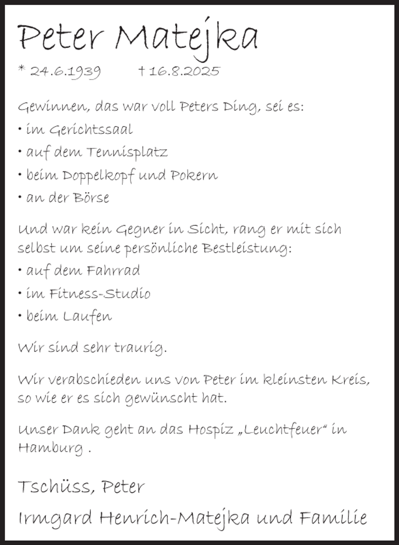 <p>Peter Matejka<br />* 24.6.1939</p><p>† 16.8.2025</p><p>Gewinnen, das war voll Peters Ding, sei es:<br />• im Gerichtssaal<br />• auf dem Tennisplatz<br />• beim Doppelkopf und Pokern<br />• an der Börse<br />Und war kein Gegner in Sicht, rang er mit sich<br />selbst um seine persönliche Bestleistung:<br />• auf dem Fahrrad<br />• im Fitness-Studio<br />• beim Laufen<br />Wir sind sehr traurig.<br />Wir verabschieden uns von Peter im kleinsten Kreis,<br />so wie er es sich gewünscht hat.<br />Unser Dank geht an das Hospiz „Leuchtfeuer“ in<br />Hamburg .</p><p>Tschüss, Peter<br />Irmgard Henrich-Matejka und Familie</p>