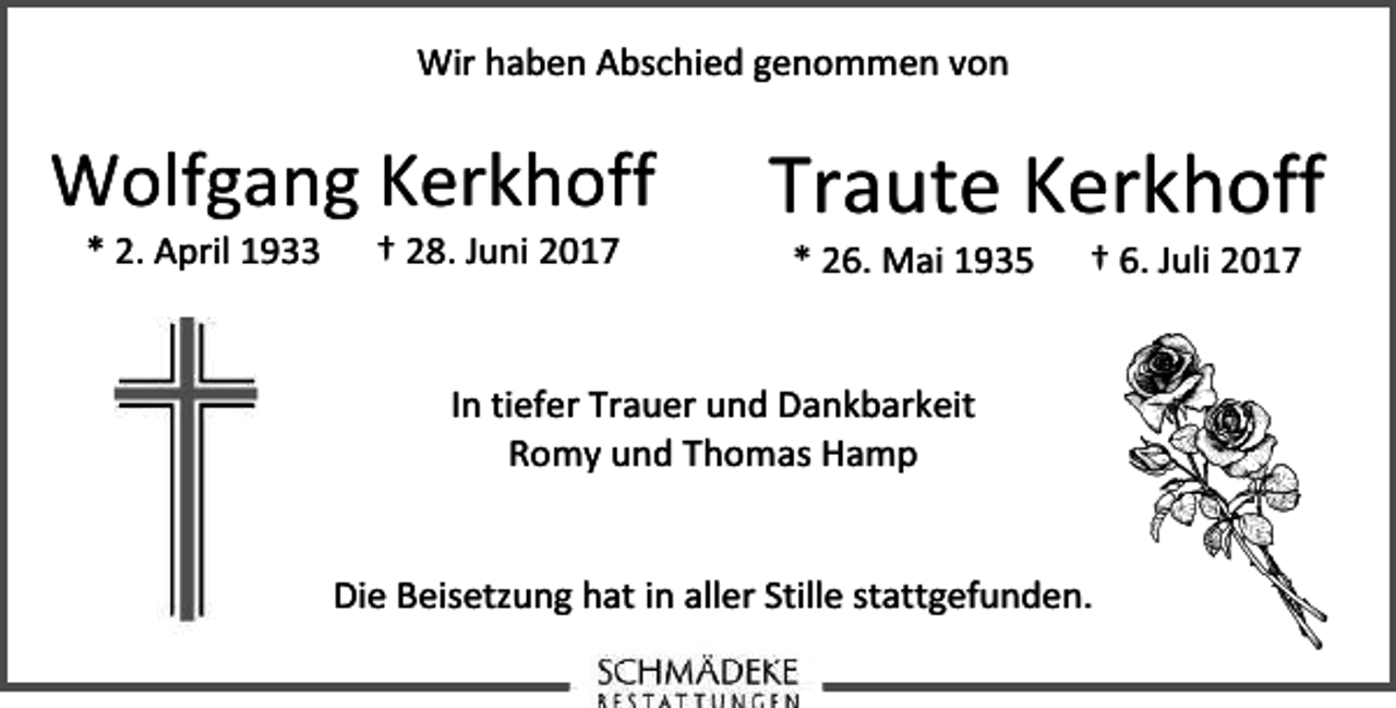 <p>Wir haben Abschied genommen von</p>
<p>Wolfgang Kerkhoff<br />* 2. April 1933</p>
<p>† 28. Juni 2017</p>
<p>Traute Kerkhoff<br />* 26. Mai 1935</p>
<p>† 6. Juli 2017</p>
<p>In tiefer Trauer und Dankbarkeit<br />Romy und Thomas Hamp<br />Die Beisetzung hat in aller Stille stattgefunden.</p>