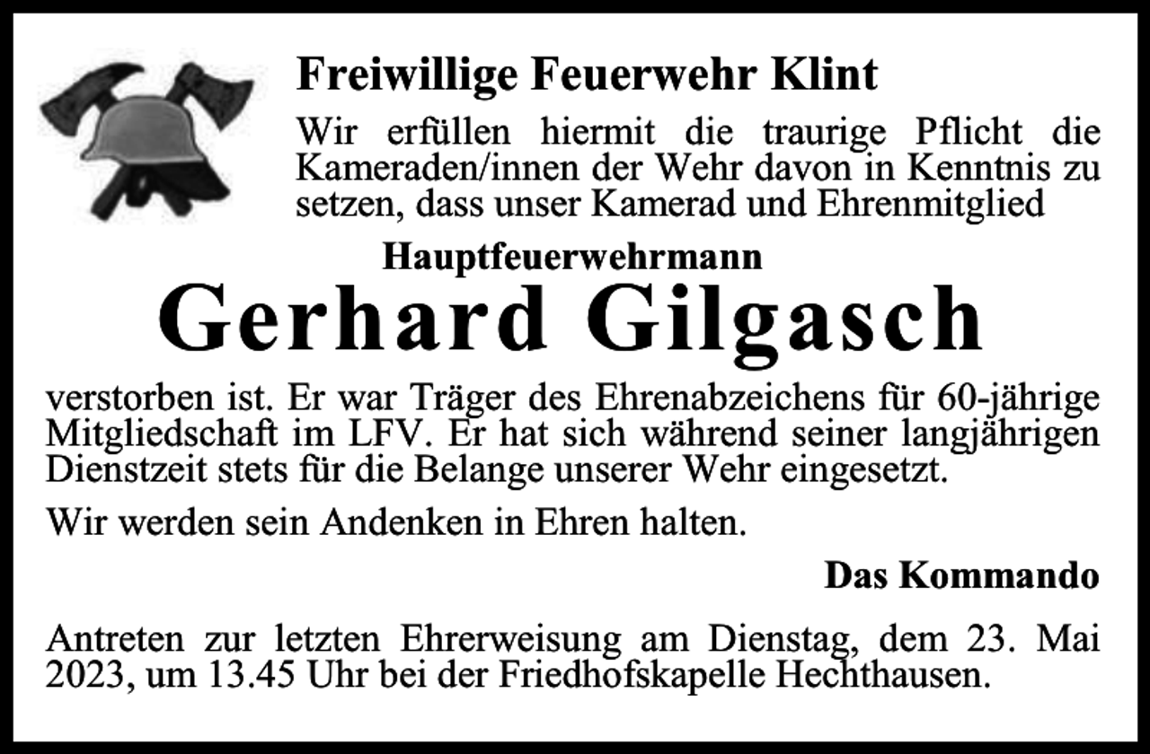 <p>Freiwillige Feuerwehr Klint</p><p>Wir erfüllen hiermit die traurige Pflicht die<br />Kameraden/innen der Wehr davon in Kenntnis zu<br />setzen, dass unser Kamerad und Ehrenmitglied<br />Hauptfeuerwehrmann</p><p>Gerhard Gilgasch</p><p>verstorben ist. Er war Träger des Ehrenabzeichens für 60-jährige<br />Mitgliedschaft im LFV. Er hat sich während seiner langjährigen<br />Dienstzeit stets für die Belange unserer Wehr eingesetzt.<br />Wir werden sein Andenken in Ehren halten.<br />Das Kommando<br />Antreten zur letzten Ehrerweisung am Dienstag, dem 23. Mai<br />2023, um 13.45 Uhr bei der Friedhofskapelle Hechthausen.</p>