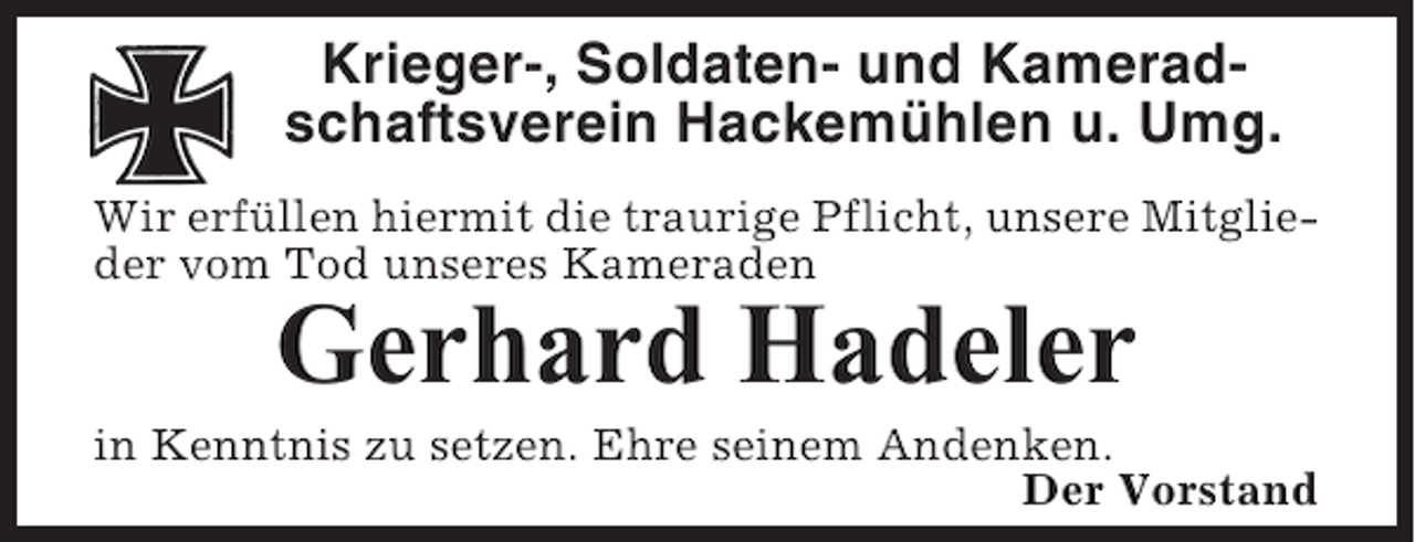 <p>Krieger-, Soldaten- und Kameradschaftsverein Hackemühlen u. Umg.<br />Wir erfüllen hiermit die traurige Pflicht, unsere Mitglieder vom Tod unseres Kameraden</p><p>Gerhard Hadeler<br />in Kenntnis zu setzen. Ehre seinem Andenken.<br />Der Vorstand</p>