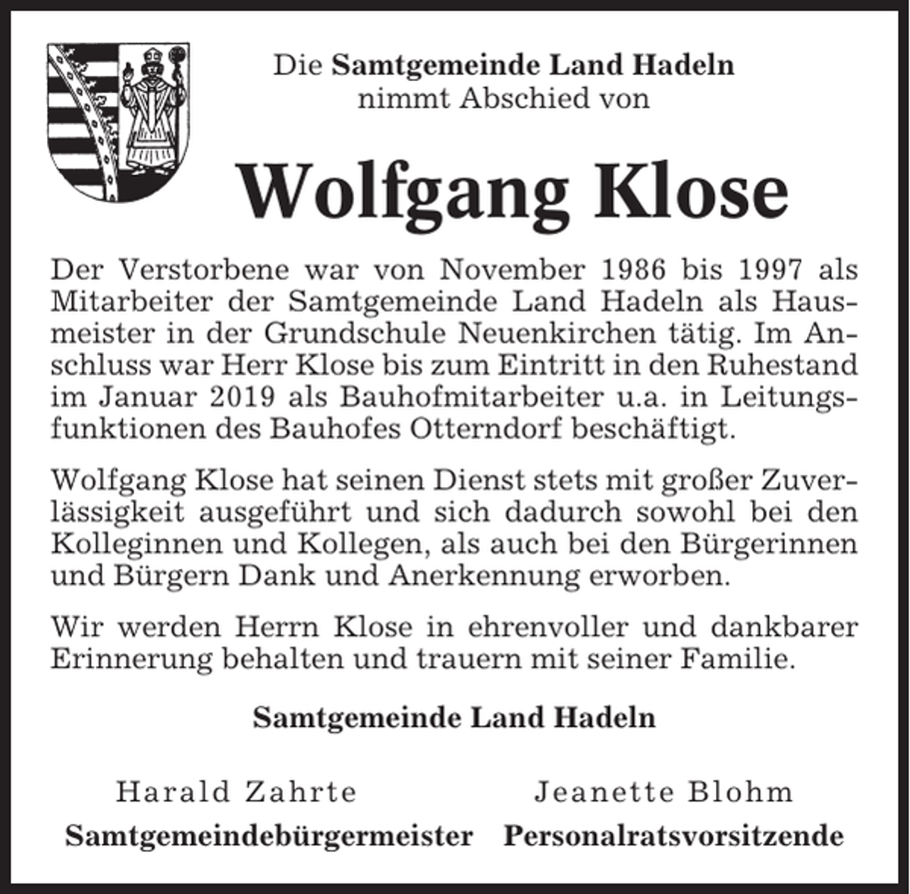 <p>Die Samtgemeinde Land Hadeln<br />nimmt Abschied von</p><p>Wolfgang Klose<br />Der Verstorbene war von November 1986 bis 1997 als<br />Mitarbeiter der Samtgemeinde Land Hadeln als Hausmeister in der Grundschule Neuenkirchen tätig. Im Anschluss war Herr Klose bis zum Eintritt in den Ruhestand<br />im Januar 2019 als Bauhofmitarbeiter u.a. in Leitungsfunktionen des Bauhofes Otterndorf beschäftigt.<br />Wolfgang Klose hat seinen Dienst stets mit großer Zuverlässigkeit ausgeführt und sich dadurch sowohl bei den<br />Kolleginnen und Kollegen, als auch bei den Bürgerinnen<br />und Bürgern Dank und Anerkennung erworben.<br />Wir werden Herrn Klose in ehrenvoller und dankbarer<br />Erinnerung behalten und trauern mit seiner Familie.<br />Samtgemeinde Land Hadeln<br />Harald Zahrte<br />Samtgemeindebürgermeister</p><p>Jeanette Blohm<br />Personalratsvorsitzende</p>