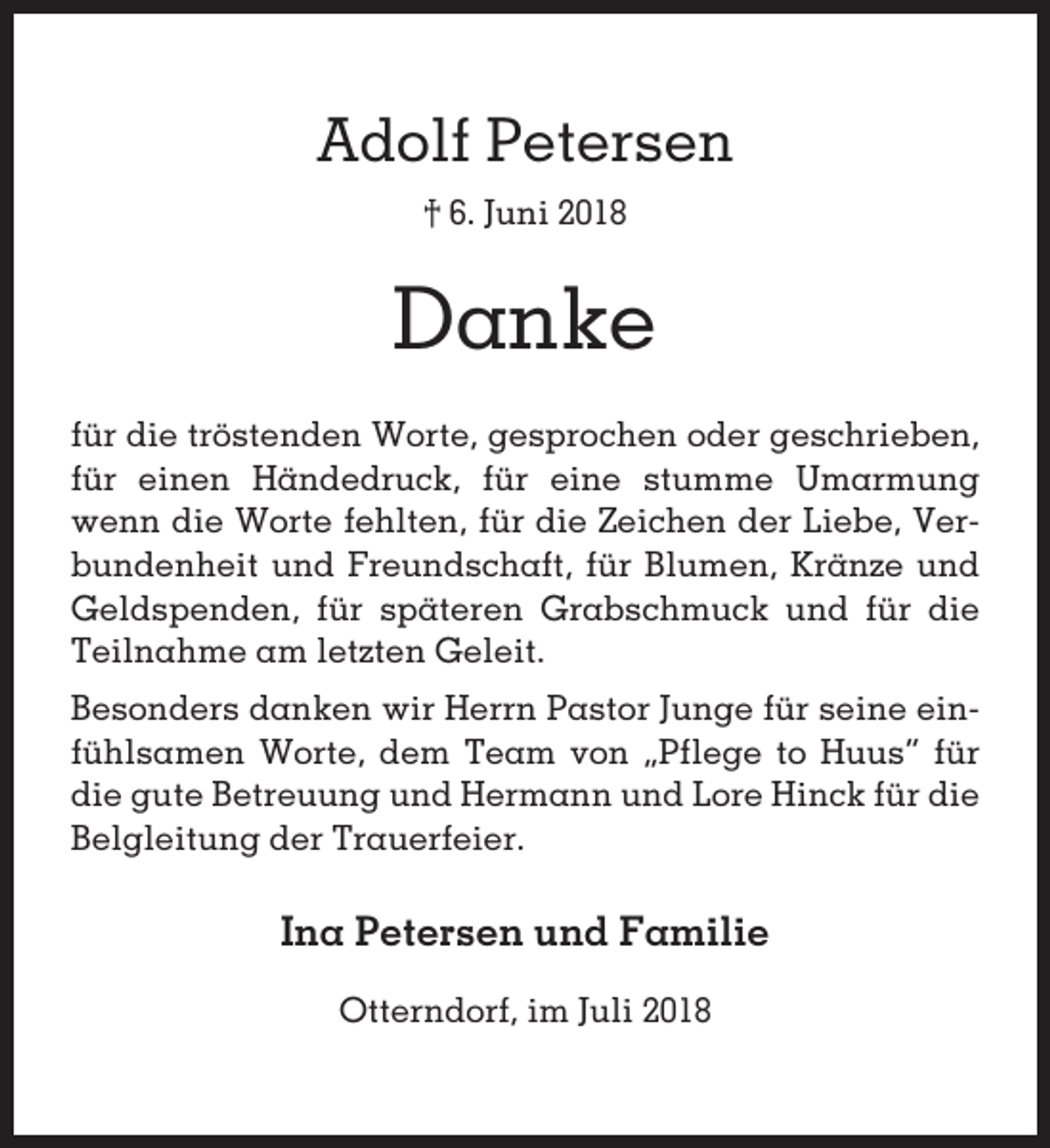 <p>Adolf Petersen<br />† 6. Juni 2018</p><p>Danke<br />für die tröstenden Worte, gesprochen oder geschrieben,<br />für einen Händedruck, für eine stumme Umarmung<br />wenn die Worte fehlten, für die Zeichen der Liebe, Verbundenheit und Freundschaft, für Blumen, Kränze und<br />Geldspenden, für späteren Grabschmuck und für die<br />Teilnahme am letzten Geleit.<br />Besonders danken wir Herrn Pastor Junge für seine einfühlsamen Worte, dem Team von „Pflege to Huus“ für<br />die gute Betreuung und Hermann und Lore Hinck für die<br />Belgleitung der Trauerfeier.</p><p>Ina Petersen und Familie<br />Otterndorf, im Juli 2018</p>