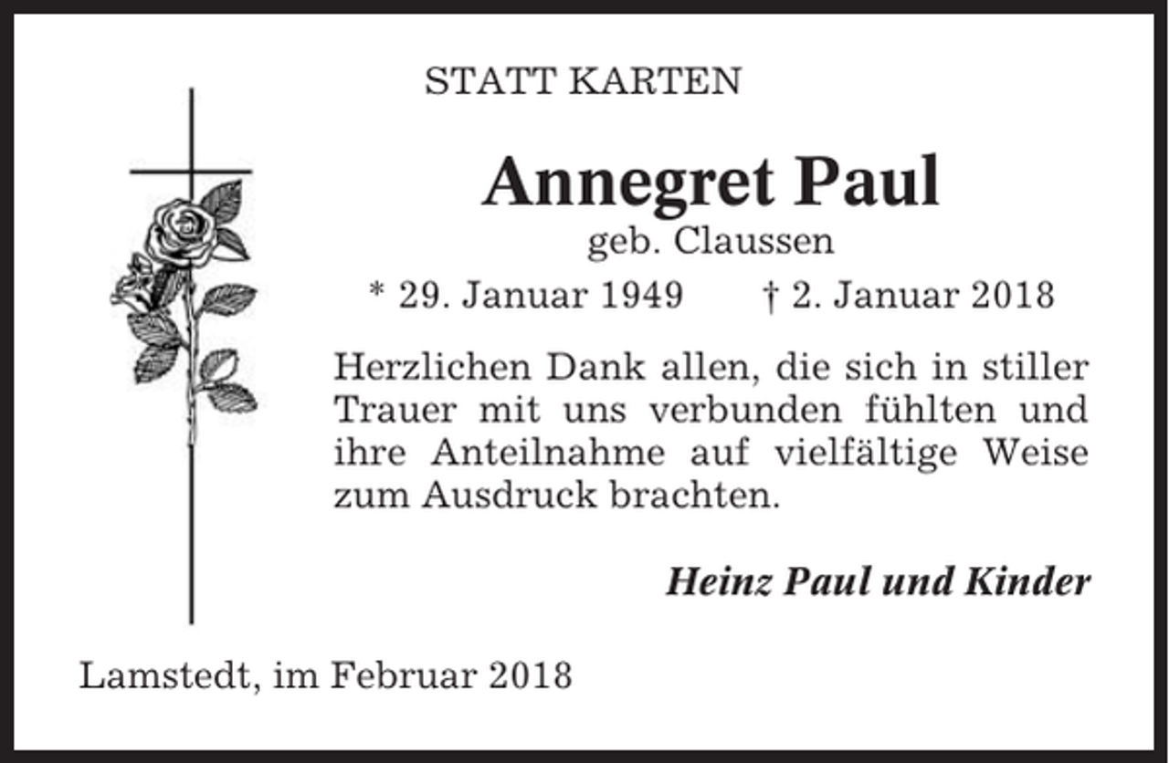 <p>STATT KARTEN</p><p>Annegret Paul<br />geb. Claussen<br />* 29. Januar 1949<br />† 2. Januar 2018<br />Herzlichen Dank allen, die sich in stiller<br />Trauer mit uns verbunden fühlten und<br />ihre Anteilnahme auf vielfältige Weise<br />zum Ausdruck brachten.<br />Heinz Paul und Kinder<br />Lamstedt, im Februar 2018</p>