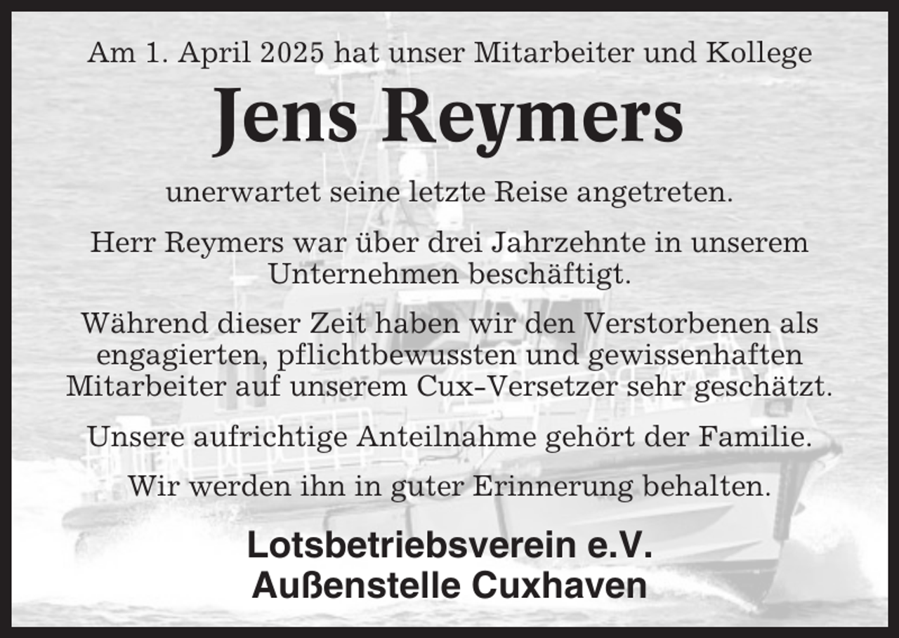 <p>Am 1. April 2025 hat unser Mitarbeiter und Kollege</p><p>Jens Reymers<br />unerwartet seine letzte Reise angetreten.<br />Herr Reymers war über drei Jahrzehnte in unserem<br />Unternehmen beschäftigt.<br />Während dieser Zeit haben wir den Verstorbenen als<br />engagierten, pflichtbewussten und gewissenhaften<br />Mitarbeiter auf unserem Cux-Versetzer sehr geschätzt.<br />Unsere aufrichtige Anteilnahme gehört der Familie.<br />Wir werden ihn in guter Erinnerung behalten.</p><p>Lotsbetriebsverein e.V.<br />Außenstelle Cuxhaven</p>