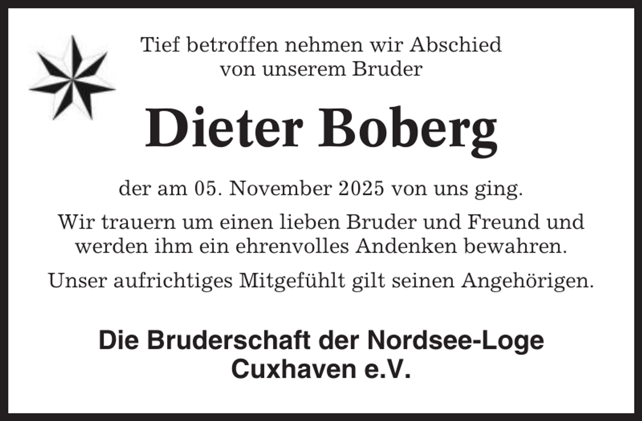 <p>Tief betroffen nehmen wir Abschied<br />von unserem Bruder</p><p>Dieter Boberg<br />der am 05. November 2025 von uns ging.<br />Wir trauern um einen lieben Bruder und Freund und<br />werden ihm ein ehrenvolles Andenken bewahren.<br />Unser aufrichtiges Mitgefühlt gilt seinen Angehörigen.</p><p>Die Bruderschaft der Nordsee-Loge<br />Cuxhaven e.V.</p>