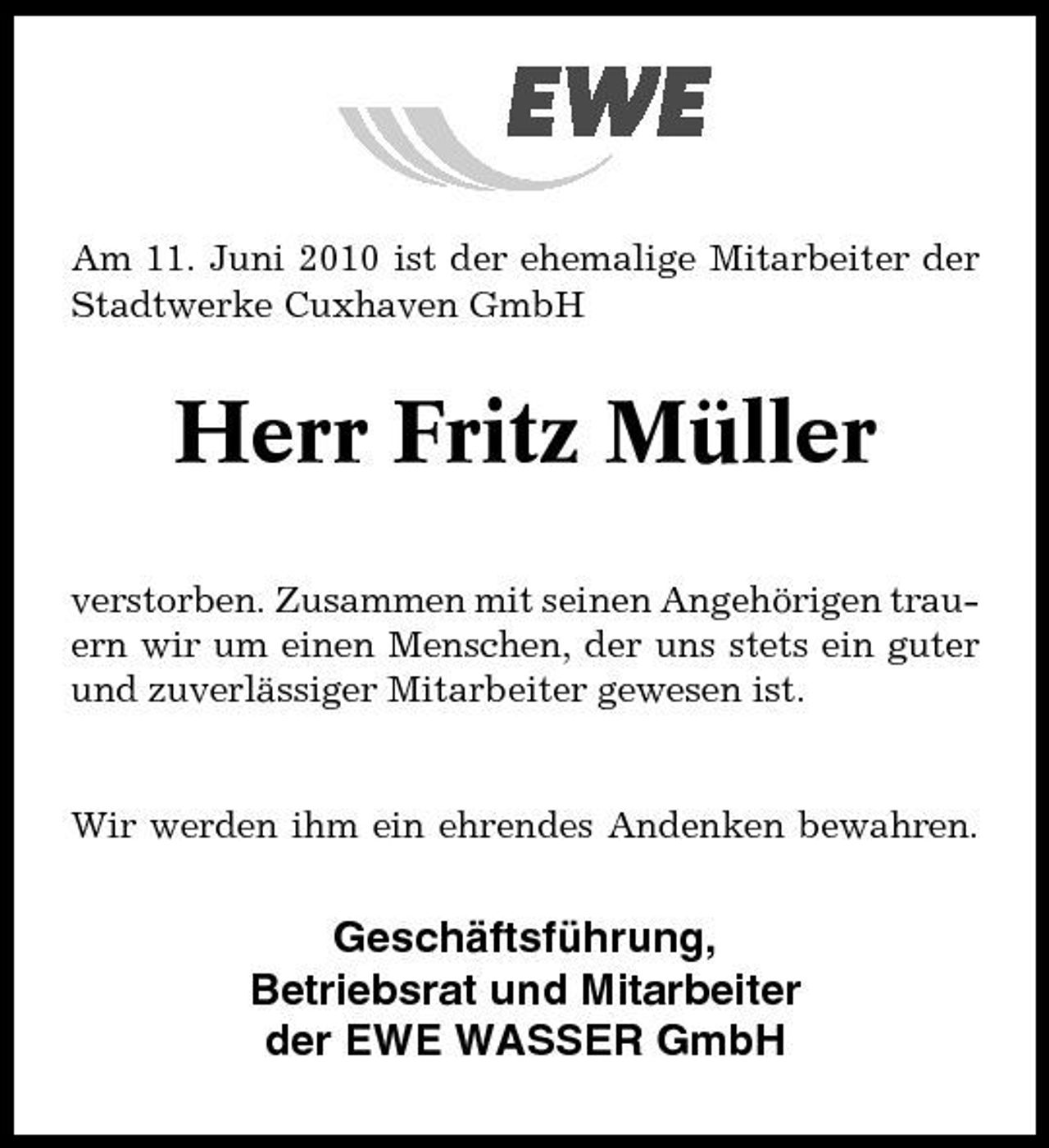 <p>Am 11. Juni 2010 ist der ehemalige Mitarbeiter der Stadtwerke Cuxhaven GmbH</p><p>Herr Fritz Müller<br />verstorben. Zusammen mit seinen Angehörigen trauern wir um einen Menschen, der uns stets ein guter und zuverlässiger Mitarbeiter gewesen ist.</p><p>Wir werden ihm ein ehrendes Andenken bewahren.</p><p>Geschäftsführung, Betriebsrat und Mitarbeiter der EWE WASSER GmbH</p>