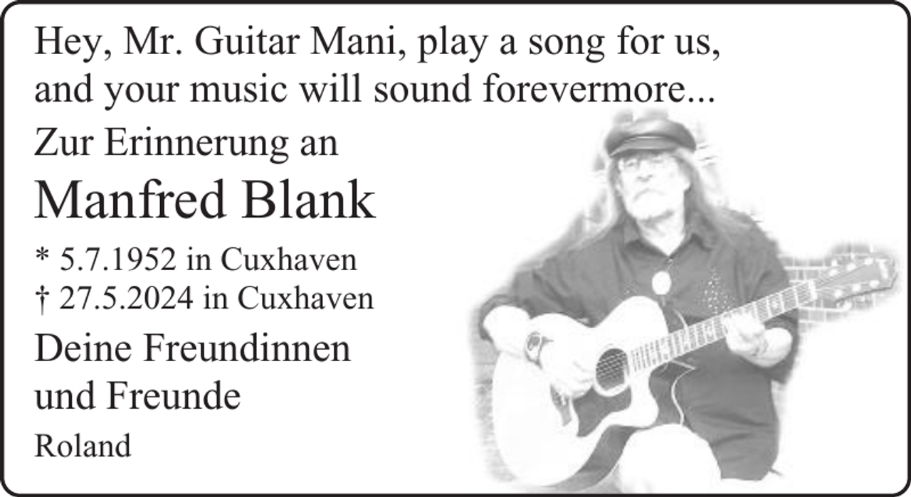<p>Hey, Mr. Guitar Mani, play a song for us,<br />and your music will sound forevermore...<br />Zur Erinnerung an</p><p>Manfred Blank<br />* 5.7.1952 in Cuxhaven<br />† 27.5.2024 in Cuxhaven</p><p>Deine Freundinnen<br />und Freunde<br />Roland</p>