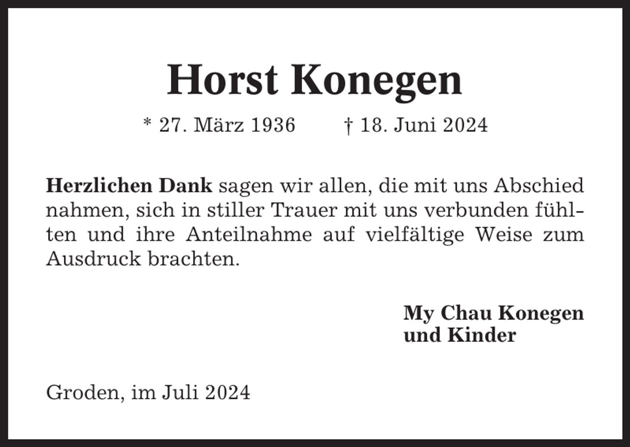 <p>Horst Konegen<br />* 27. März 1936</p><p>† 18. Juni 2024</p><p>Herzlichen Dank sagen wir allen, die mit uns Abschied<br />nahmen, sich in stiller Trauer mit uns verbunden fühlten und ihre Anteilnahme auf vielfältige Weise zum<br />Ausdruck brachten.<br />My Chau Konegen<br />und Kinder<br />Groden, im Juli 2024</p>