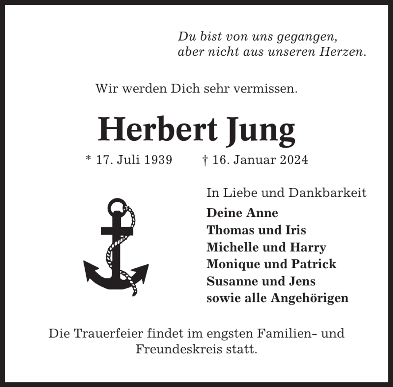 <p>Du bist von uns gegangen,<br />aber nicht aus unseren Herzen.<br />Wir werden Dich sehr vermissen.</p><p>Herbert Jung<br />* 17. Juli 1939</p><p>† 16. Januar 2024<br />In Liebe und Dankbarkeit<br />Deine Anne<br />Thomas und Iris<br />Michelle und Harry<br />Monique und Patrick<br />Susanne und Jens<br />sowie alle Angehörigen</p><p>Die Trauerfeier findet im engsten Familien- und<br />Freundeskreis statt.</p>