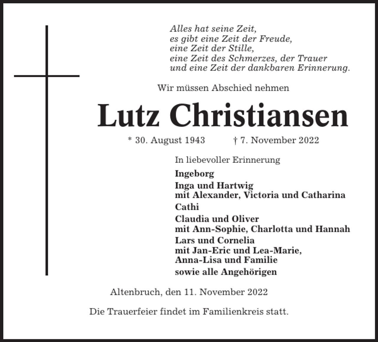 <p>Alles hat seine Zeit,<br />es gibt eine Zeit der Freude,<br />eine Zeit der Stille,<br />eine Zeit des Schmerzes, der Trauer<br />und eine Zeit der dankbaren Erinnerung.<br />Wir müssen Abschied nehmen</p><p>Lutz Christiansen<br />* 30. August 1943</p><p>† 7. November 2022</p><p>In liebevoller Erinnerung</p><p>Ingeborg<br />Inga und Hartwig<br />mit Alexander, Victoria und Catharina<br />Cathi<br />Claudia und Oliver<br />mit Ann-Sophie, Charlotta und Hannah<br />Lars und Cornelia<br />mit Jan-Eric und Lea-Marie,<br />Anna-Lisa und Familie<br />sowie alle Angehörigen<br />Altenbruch, den 11. November 2022<br />Die Trauerfeier findet im Familienkreis statt.</p>