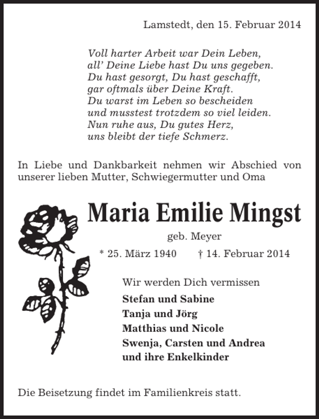<p>Lamstedt, den 15. Februar 2014<br />Voll harter Arbeit war Dein Leben,<br />all’ Deine Liebe hast Du uns gegeben.<br />Du hast gesorgt, Du hast geschafft,<br />gar oftmals über Deine Kraft.<br />Du warst im Leben so bescheiden<br />und musstest trotzdem so viel leiden.<br />Nun ruhe aus, Du gutes Herz,<br />uns bleibt der tiefe Schmerz.<br />In Liebe und Dankbarkeit nehmen wir Abschied von<br />unserer lieben Mutter, Schwiegermutter und Oma</p><p>Maria Emilie Mingst<br />geb. Meyer<br />* 25. März 1940</p><p>† 14. Februar 2014</p><p>Wir werden Dich vermissen<br />Stefan und Sabine<br />Tanja und Jörg<br />Matthias und Nicole<br />Swenja, Carsten und Andrea<br />und ihre Enkelkinder<br />Die Beisetzung findet im Familienkreis statt.</p>