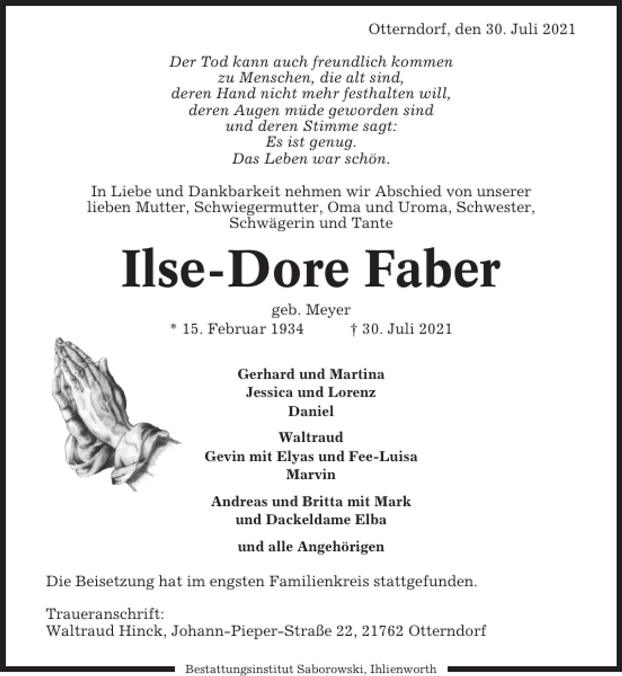 <p>Otterndorf, den 30. Juli 2021<br />Der Tod kann auch freundlich kommen<br />zu Menschen, die alt sind,<br />deren Hand nicht mehr festhalten will,<br />deren Augen müde geworden sind<br />und deren Stimme sagt:<br />Es ist genug.<br />Das Leben war schön.<br />In Liebe und Dankbarkeit nehmen wir Abschied von unserer<br />lieben Mutter, Schwiegermutter, Oma und Uroma, Schwester,<br />Schwägerin und Tante</p><p>Ilse-Dore Faber<br />geb. Meyer<br />* 15. Februar 1934<br />† 30. Juli 2021<br />Gerhard und Martina<br />Jessica und Lorenz<br />Daniel<br />Waltraud<br />Gevin mit Elyas und Fee-Luisa<br />Marvin<br />Andreas und Britta mit Mark<br />und Dackeldame Elba<br />und alle Angehörigen</p><p>Die Beisetzung hat im engsten Familienkreis stattgefunden.<br />Traueranschrift:<br />Waltraud Hinck, Johann-Pieper-Straße 22, 21762 Otterndorf<br />Bestattungsinstitut Saborowski, Ihlienworth</p>