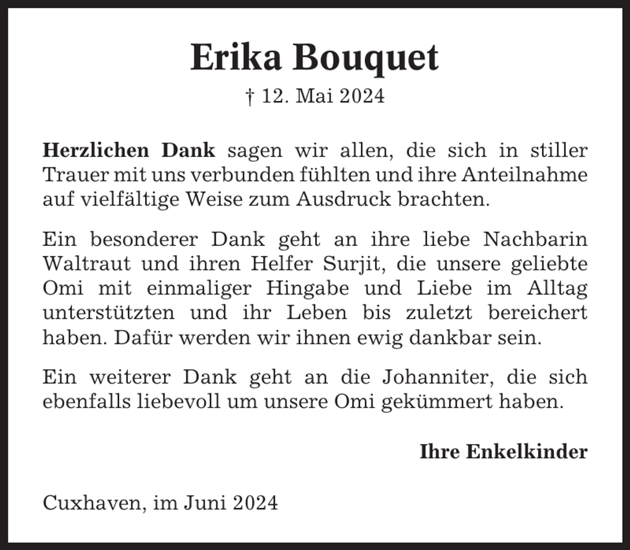 <p>Erika Bouquet<br />† 12. Mai 2024<br />Herzlichen Dank sagen wir allen, die sich in stiller<br />Trauer mit uns verbunden fühlten und ihre Anteilnahme<br />auf vielfältige Weise zum Ausdruck brachten.<br />Ein besonderer Dank geht an ihre liebe Nachbarin<br />Waltraut und ihren Helfer Surjit, die unsere geliebte<br />Omi mit einmaliger Hingabe und Liebe im Alltag<br />unterstützten und ihr Leben bis zuletzt bereichert<br />haben. Dafür werden wir ihnen ewig dankbar sein.<br />Ein weiterer Dank geht an die Johanniter, die sich<br />ebenfalls liebevoll um unsere Omi gekümmert haben.<br />Ihre Enkelkinder<br />Cuxhaven, im Juni 2024</p>