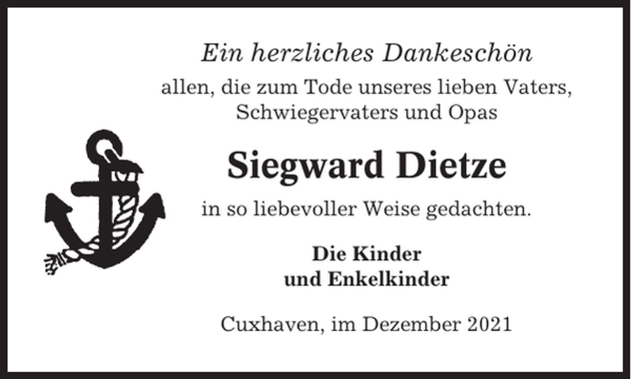 <p>Ein herzliches Dankeschön<br />allen, die zum Tode unseres lieben Vaters,<br />Schwiegervaters und Opas</p><p>Siegward Dietze<br />in so liebevoller Weise gedachten.<br />Die Kinder<br />und Enkelkinder<br />Cuxhaven, im Dezember 2021</p>