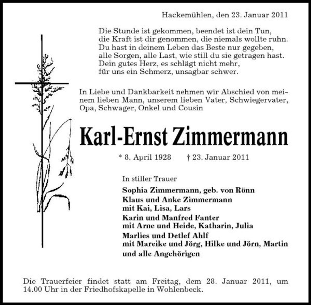 <p>Hackemühlen, den 23. Januar 2011 Die Stunde ist gekommen, beendet ist dein Tun, die Kraft ist dir genommen, die niemals wollte ruhn. Du hast in deinem Leben das Beste nur gegeben, alle Sorgen, alle Last, wie still du sie getragen hast. Dein gutes Herz, es schlägt nicht mehr, für uns ein Schmerz, unsagbar schwer. In Liebe und Dankbarkeit nehmen wir Abschied von meinem lieben Mann, unserem lieben Vater, Schwiegervater, Opa, Schwager, Onkel und Cousin</p><p>Karl-Ernst Zimmermann<br />* 8. April 1928<br />In stiller Trauer</p><p>† 23. Januar 2011</p><p>Sophia Zimmermann, geb. von Rönn Klaus und Anke Zimmermann mit Kai, Lisa, Lars Karin und Manfred Fanter mit Arne und Heide, Katharin, Julia Marlies und Detlef Ahlf mit Mareike und Jörg, Hilke und Jörn, Martin und alle Angehörigen</p><p>Die Trauerfeier findet statt am Freitag, dem 28. Januar 2011, um 14.00 Uhr in der Friedhofskapelle in Wohlenbeck.</p>
