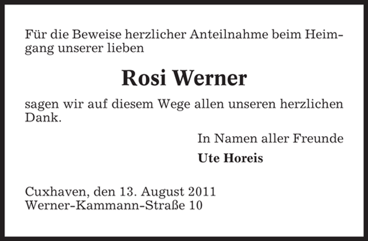 <p>Für die Beweise herzlicher Anteilnahme beim Heimgang unserer lieben</p><p>Rosi Werner<br />sagen wir auf diesem Wege allen unseren herzlichen<br />Dank.<br />In Namen aller Freunde<br />Ute Horeis<br />Cuxhaven, den 13. August 2011<br />Werner-Kammann-Straße 10</p>