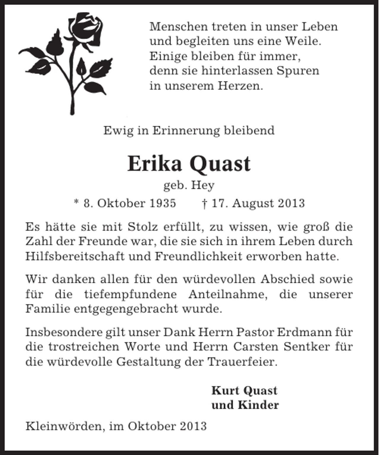 <p>Menschen treten in unser Leben<br />und begleiten uns eine Weile.<br />Einige bleiben für immer,<br />denn sie hinterlassen Spuren<br />in unserem Herzen.</p><p>Ewig in Erinnerung bleibend</p><p>Erika Quast<br />geb. Hey<br />* 8. Oktober 1935<br />† 17. August 2013<br />Es hätte sie mit Stolz erfüllt, zu wissen, wie groß die<br />Zahl der Freunde war, die sie sich in ihrem Leben durch<br />Hilfsbereitschaft und Freundlichkeit erworben hatte.<br />Wir danken allen für den würdevollen Abschied sowie<br />für die tiefempfundene Anteilnahme, die unserer<br />Familie entgegengebracht wurde.<br />Insbesondere gilt unser Dank Herrn Pastor Erdmann für<br />die trostreichen Worte und Herrn Carsten Sentker für<br />die würdevolle Gestaltung der Trauerfeier.<br />Kurt Quast<br />und Kinder<br />Kleinwörden, im Oktober 2013</p>