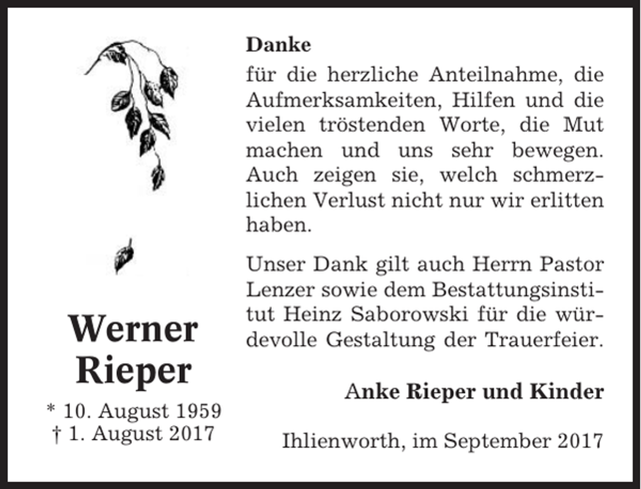 <p>Danke<br />für die herzliche Anteilnahme, die<br />Aufmerksamkeiten, Hilfen und die<br />vielen tröstenden Worte, die Mut<br />machen und uns sehr bewegen.<br />Auch zeigen sie, welch schmerzlichen Verlust nicht nur wir erlitten<br />haben.</p><p>Werner<br />Rieper<br />* 10. August 1959<br />† 1. August 2017</p><p>Unser Dank gilt auch Herrn Pastor<br />Lenzer sowie dem Bestattungsinstitut Heinz Saborowski für die würdevolle Gestaltung der Trauerfeier.</p><p>Anke Rieper und Kinder<br />Ihlienworth, im September 2017</p>