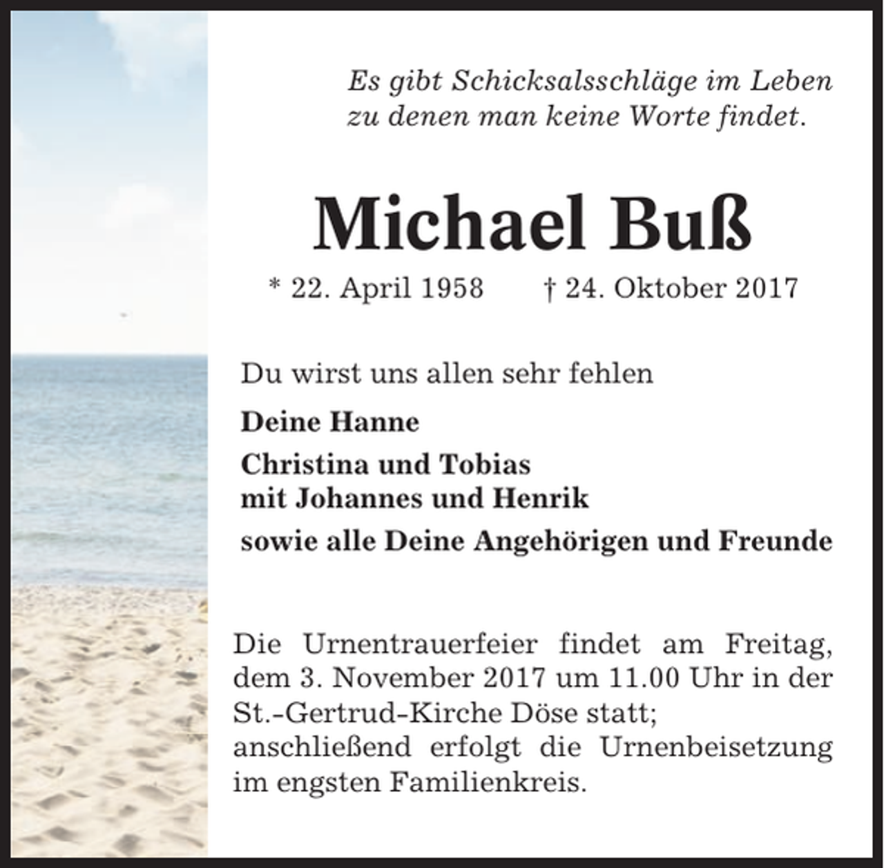 <p>Es gibt Schicksalsschläge im Leben<br />zu denen man keine Worte findet.</p><p>Michael Buß<br />* 22. April 1958</p><p>† 24. Oktober 2017</p><p>Du wirst uns allen sehr fehlen<br />Deine Hanne<br />Christina und Tobias<br />mit Johannes und Henrik<br />sowie alle Deine Angehörigen und Freunde</p><p>Die Urnentrauerfeier findet am Freitag,<br />dem 3. November 2017 um 11.00 Uhr in der<br />St.-Gertrud-Kirche Döse statt;<br />anschließend erfolgt die Urnenbeisetzung<br />im engsten Familienkreis.</p>