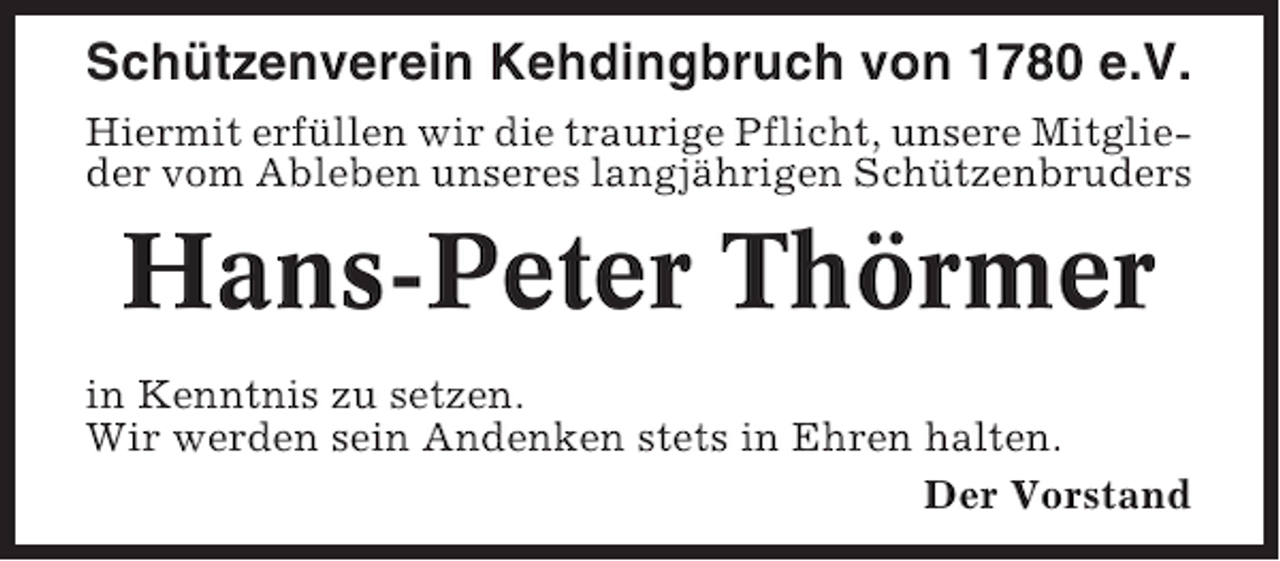 <p>Schützenverein Kehdingbruch von 1780 e.V.<br />Hiermit erfüllen wir die traurige Pflicht, unsere Mitglieder vom Ableben unseres langjährigen Schützenbruders</p><p>Hans-Peter Thörmer<br />in Kenntnis zu setzen.<br />Wir werden sein Andenken stets in Ehren halten.<br />Der Vorstand</p>