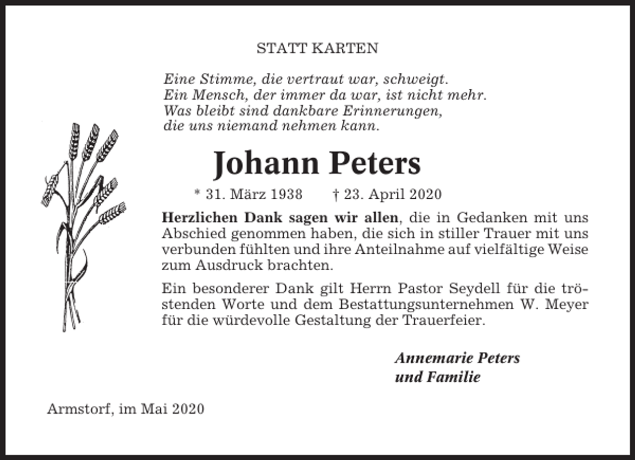 <p>STATT KARTEN<br />Eine Stimme, die vertraut war, schweigt.<br />Ein Mensch, der immer da war, ist nicht mehr.<br />Was bleibt sind dankbare Erinnerungen,<br />die uns niemand nehmen kann.</p><p>Johann Peters<br />* 31. März 1938</p><p>† 23. April 2020</p><p>Herzlichen Dank sagen wir allen, die in Gedanken mit uns<br />Abschied genommen haben, die sich in stiller Trauer mit uns<br />verbunden fühlten und ihre Anteilnahme auf vielfältige Weise<br />zum Ausdruck brachten.<br />Ein besonderer Dank gilt Herrn Pastor Seydell für die tröstenden Worte und dem Bestattungsunternehmen W. Meyer<br />für die würdevolle Gestaltung der Trauerfeier.<br />Annemarie Peters<br />und Familie<br />Armstorf, im Mai 2020</p>
