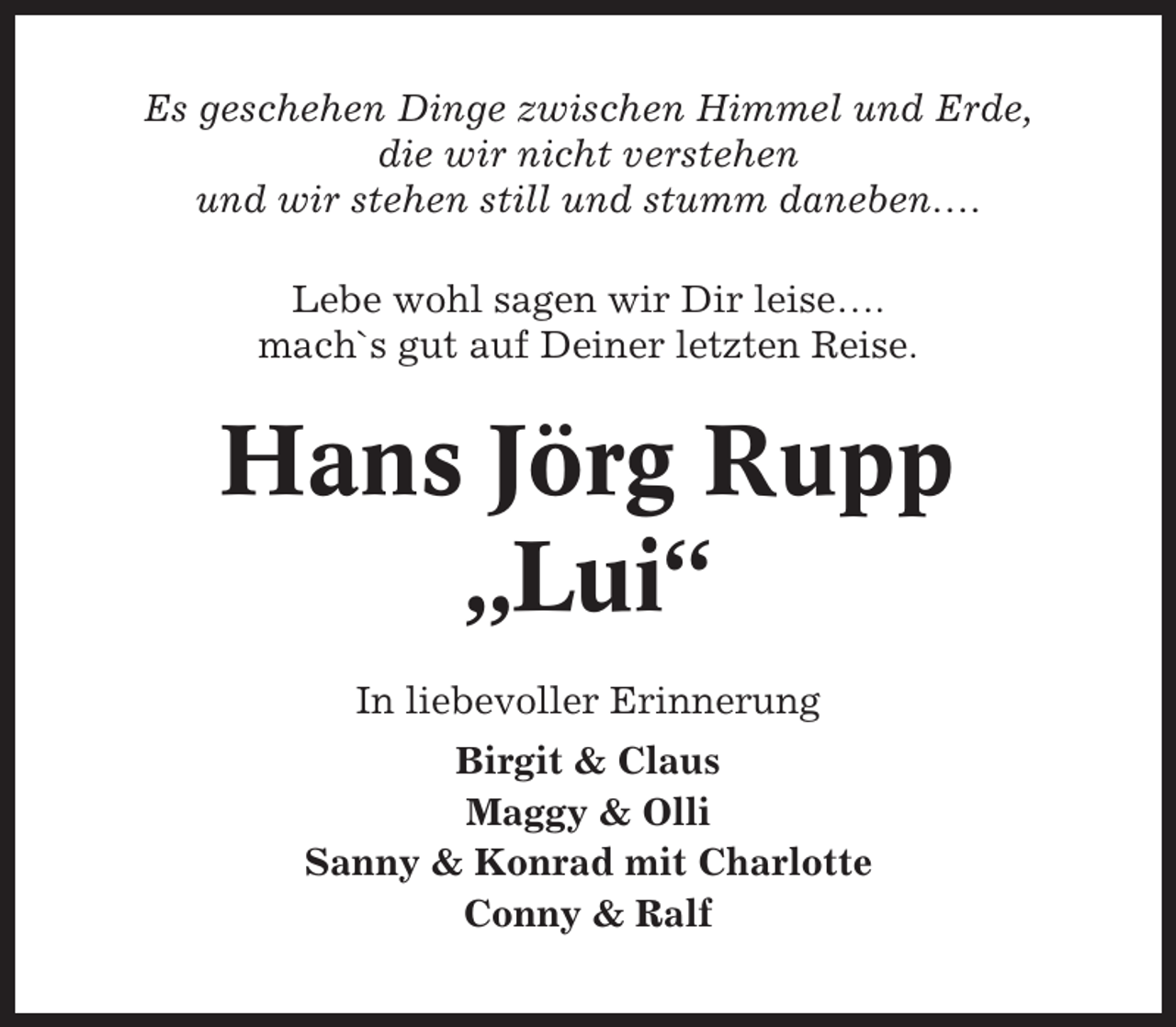 <p>Es geschehen Dinge zwischen Himmel und Erde,<br />die wir nicht verstehen<br />und wir stehen still und stumm daneben….<br />Lebe wohl sagen wir Dir leise….<br />mach`s gut auf Deiner letzten Reise.</p><p>Hans Jörg Rupp<br />„Lui“<br />In liebevoller Erinnerung<br />Birgit &amp; Claus<br />Maggy &amp; Olli<br />Sanny &amp; Konrad mit Charlotte<br />Conny &amp; Ralf</p>