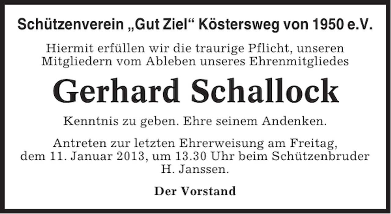 <p>Schützenverein „Gut Ziel“ Köstersweg von 1950 e.V.<br />Hiermit erfüllen wir die traurige Pflicht, unseren<br />Mitgliedern vom Ableben unseres Ehrenmitgliedes</p><p>Gerhard Schallock<br />Kenntnis zu geben. Ehre seinem Andenken.<br />Antreten zur letzten Ehrerweisung am Freitag,<br />dem 11. Januar 2013, um 13.30 Uhr beim Schützenbruder<br />H. Janssen.<br />Der Vorstand</p>