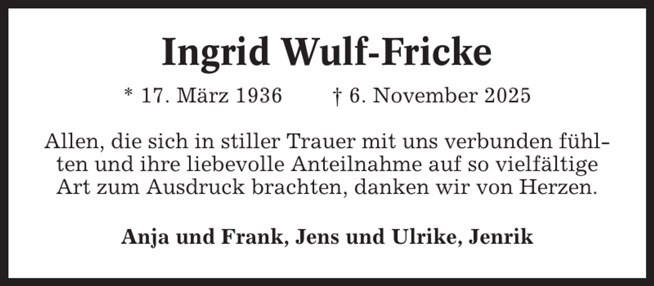 <p>Ingrid Wulf-Fricke<br />* 17. März 1936</p><p>† 6. November 2025</p><p>Allen, die sich in stiller Trauer mit uns verbunden fühlten und ihre liebevolle Anteilnahme auf so vielfältige<br />Art zum Ausdruck brachten, danken wir von Herzen.<br />Anja und Frank, Jens und Ulrike, Jenrik</p>