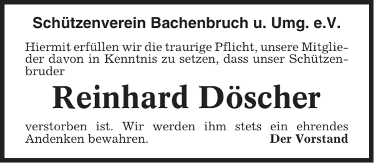 <p>Schützenverein Bachenbruch u. Umg. e.V.<br />Hiermit erfüllen wir die traurige Pflicht, unsere Mitglieder davon in Kenntnis zu setzen, dass unser Schützenbruder</p><p>Reinhard Döscher<br />verstorben ist. Wir werden ihm stets ein ehrendes<br />Andenken bewahren.<br />Der Vorstand</p>