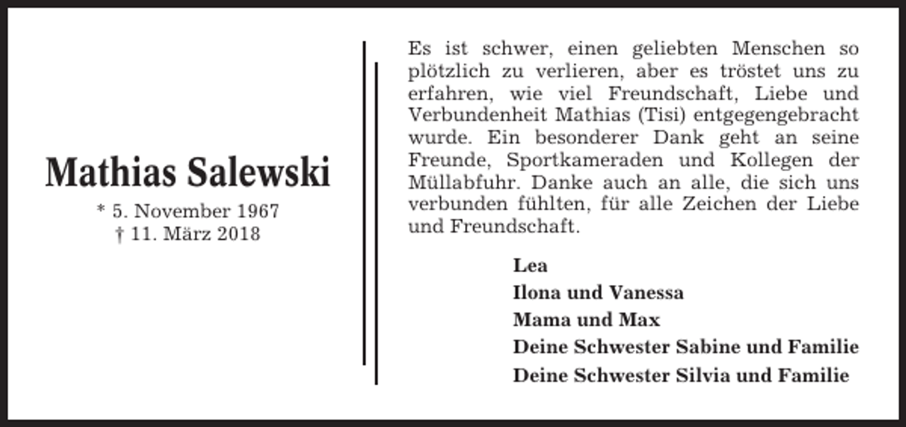 <p>Mathias Salewski<br />* 5. November 1967<br />† 11. März 2018</p><p>Es ist schwer, einen geliebten Menschen so<br />plötzlich zu verlieren, aber es tröstet uns zu<br />erfahren, wie viel Freundschaft, Liebe und<br />Verbundenheit Mathias (Tisi) entgegengebracht<br />wurde. Ein besonderer Dank geht an seine<br />Freunde, Sportkameraden und Kollegen der<br />Müllabfuhr. Danke auch an alle, die sich uns<br />verbunden fühlten, für alle Zeichen der Liebe<br />und Freundschaft.<br />Lea<br />Ilona und Vanessa<br />Mama und Max<br />Deine Schwester Sabine und Familie<br />Deine Schwester Silvia und Familie</p>