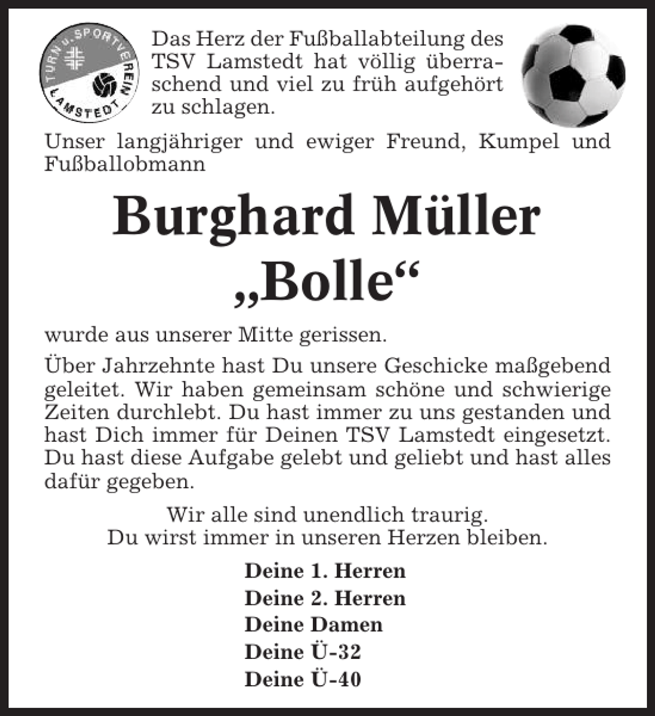 <p>Das Herz der Fußballabteilung des<br />TSV Lamstedt hat völlig überraschend und viel zu früh aufgehört<br />zu schlagen.<br />Unser langjähriger und ewiger Freund, Kumpel und<br />Fußballobmann</p><p>Burghard Müller<br />„Bolle“<br />wurde aus unserer Mitte gerissen.<br />Über Jahrzehnte hast Du unsere Geschicke maßgebend<br />geleitet. Wir haben gemeinsam schöne und schwierige<br />Zeiten durchlebt. Du hast immer zu uns gestanden und<br />hast Dich immer für Deinen TSV Lamstedt eingesetzt.<br />Du hast diese Aufgabe gelebt und geliebt und hast alles<br />dafür gegeben.<br />Wir alle sind unendlich traurig.<br />Du wirst immer in unseren Herzen bleiben.<br />Deine 1. Herren<br />Deine 2. Herren<br />Deine Damen<br />Deine Ü-32<br />Deine Ü-40</p>