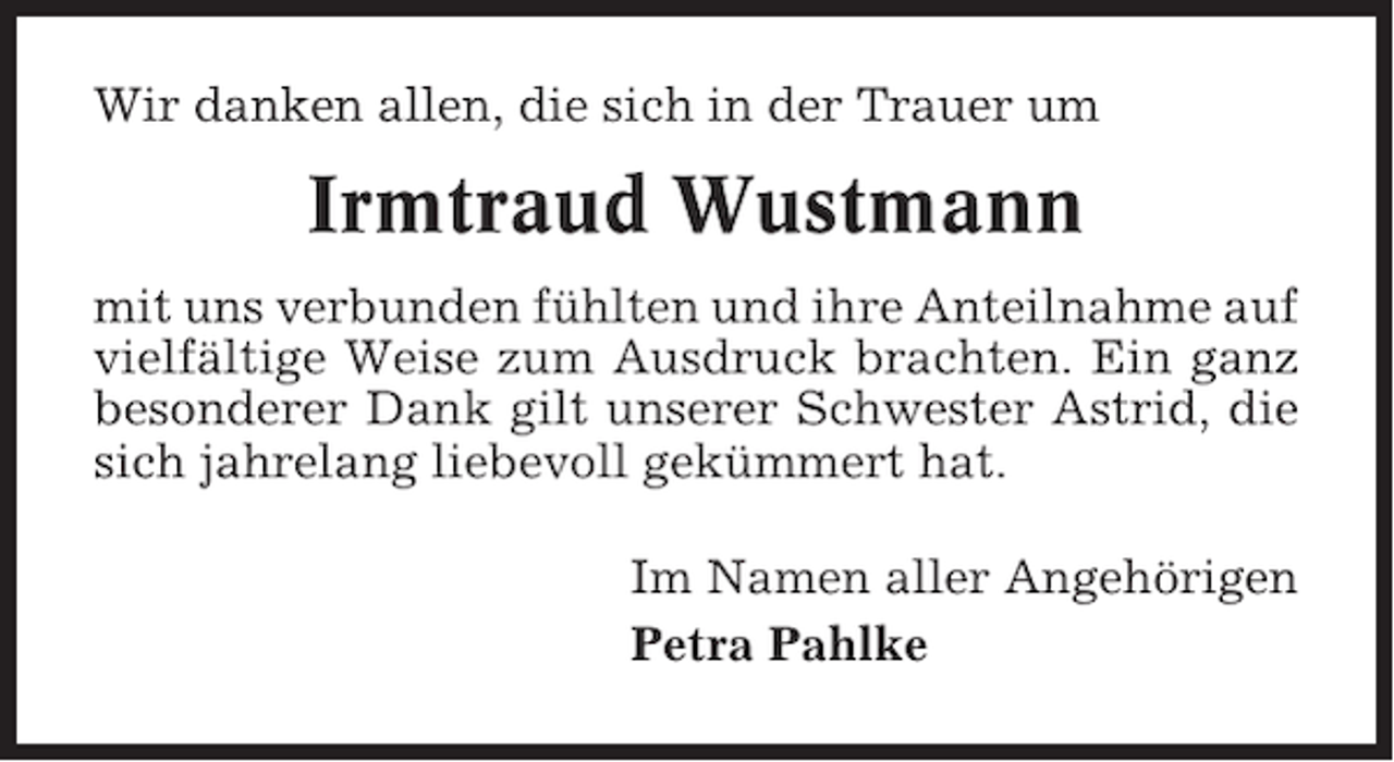 <p>Wir danken allen, die sich in der Trauer um</p><p>Irmtraud Wustmann<br />mit uns verbunden fühlten und ihre Anteilnahme auf<br />vielfältige Weise zum Ausdruck brachten. Ein ganz<br />besonderer Dank gilt unserer Schwester Astrid, die<br />sich jahrelang liebevoll gekümmert hat.<br />Im Namen aller Angehörigen<br />Petra Pahlke</p>