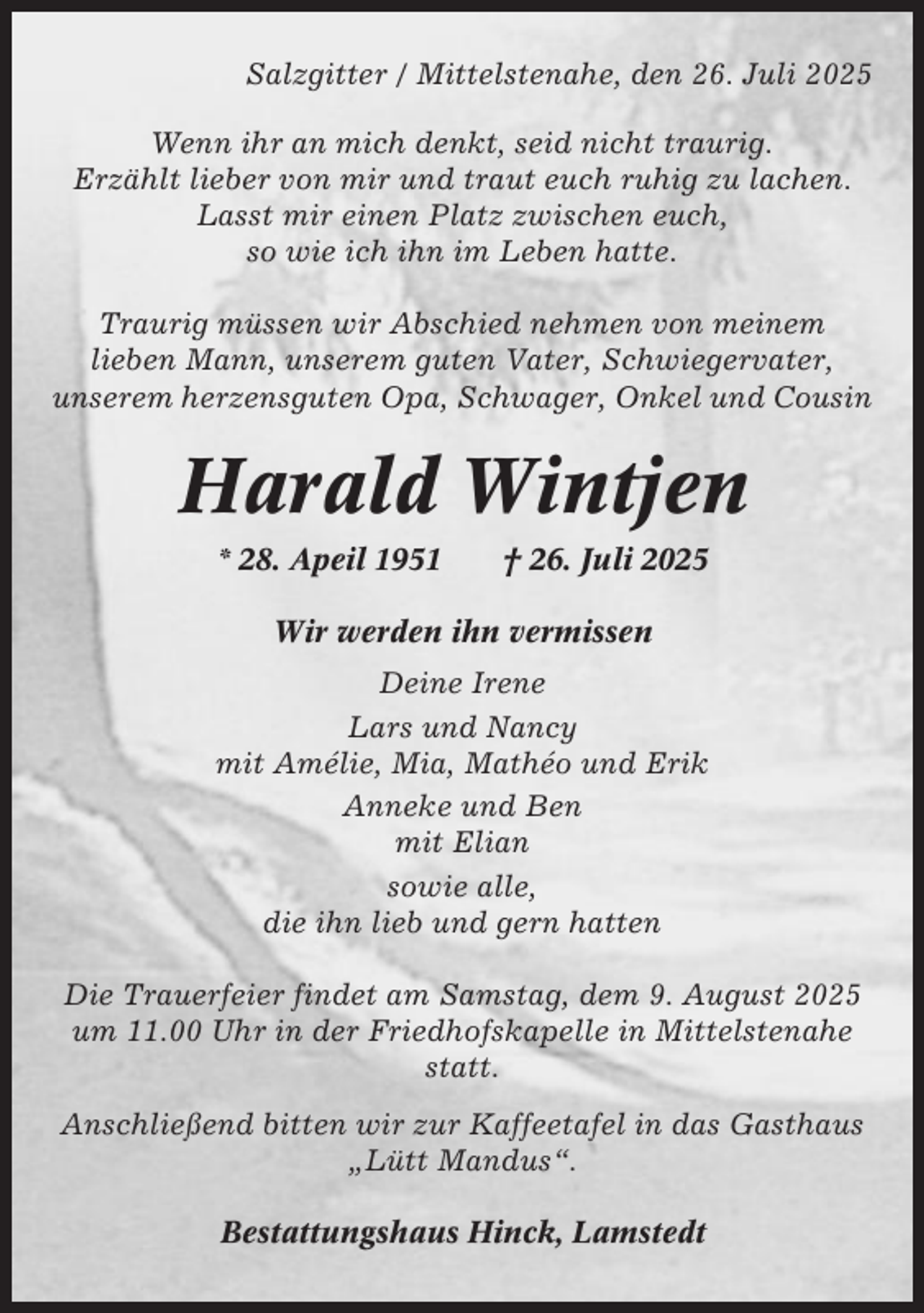 <p>Salzgitter / Mittelstenahe, den 26. Juli 2025<br />Wenn ihr an mich denkt, seid nicht traurig.<br />Erzählt lieber von mir und traut euch ruhig zu lachen.<br />Lasst mir einen Platz zwischen euch,<br />so wie ich ihn im Leben hatte.<br />Traurig müssen wir Abschied nehmen von meinem<br />lieben Mann, unserem guten Vater, Schwiegervater,<br />unserem herzensguten Opa, Schwager, Onkel und Cousin</p><p>Harald Wintjen<br />* 28. Apeil 1951</p><p>† 26. Juli 2025</p><p>Wir werden ihn vermissen<br />Deine Irene<br />Lars und Nancy<br />mit Amélie, Mia, Mathéo und Erik<br />Anneke und Ben<br />mit Elian<br />sowie alle,<br />die ihn lieb und gern hatten<br />Die Trauerfeier findet am Samstag, dem 9. August 2025<br />um 11.00 Uhr in der Friedhofskapelle in Mittelstenahe<br />statt.<br />Anschließend bitten wir zur Kaffeetafel in das Gasthaus<br />„Lütt Mandus“.<br />Bestattungshaus Hinck, Lamstedt</p>