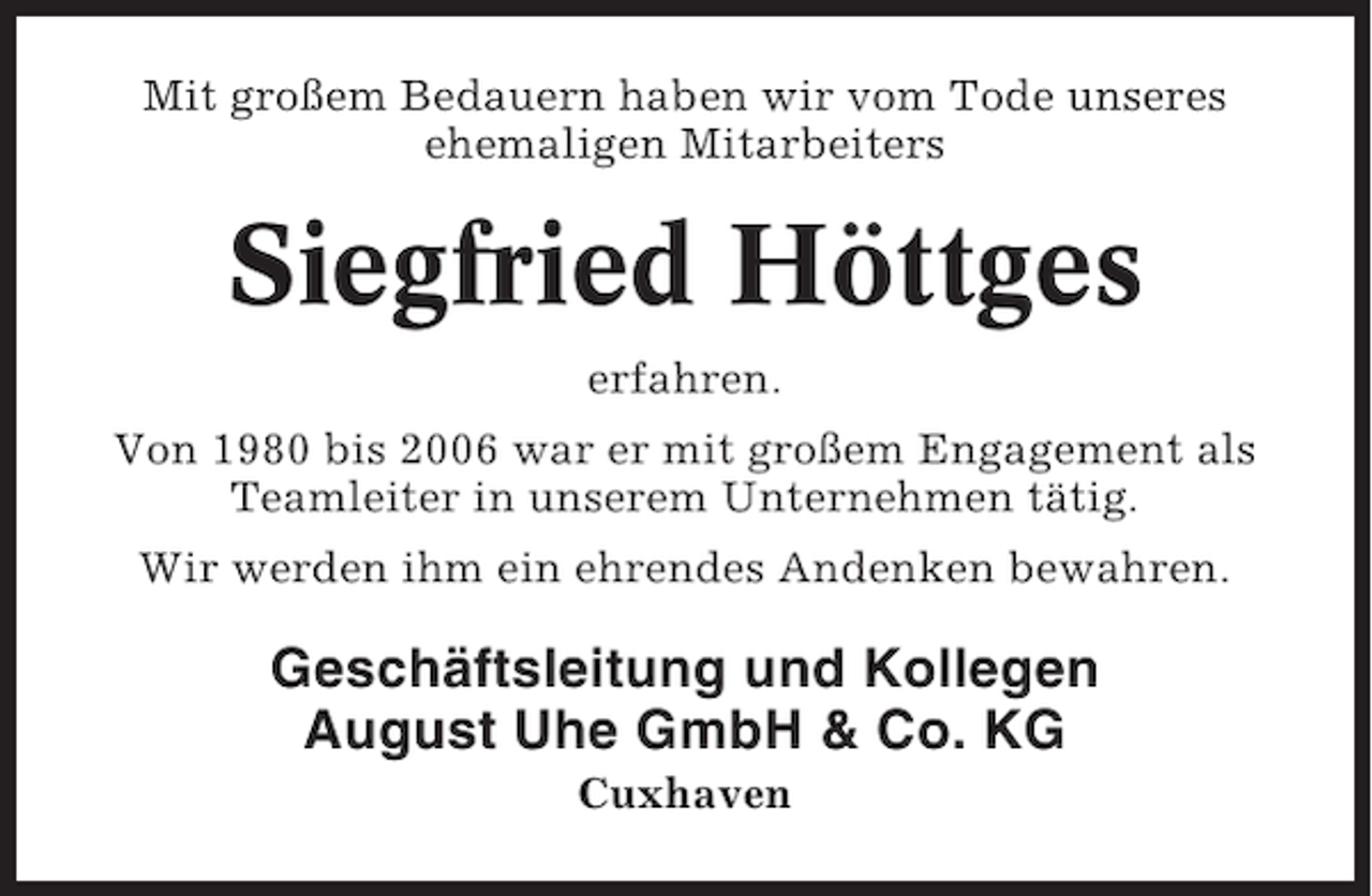 <p>Mit großem Bedauern haben wir vom Tode unseres<br />ehemaligen Mitarbeiters</p><p>Siegfried Höttges<br />erfahren.<br />Von 1980 bis 2006 war er mit großem Engagement als<br />Teamleiter in unserem Unternehmen tätig.<br />Wir werden ihm ein ehrendes Andenken bewahren.</p><p>Geschäftsleitung und Kollegen<br />August Uhe GmbH &amp; Co. KG<br />Cuxhaven</p>