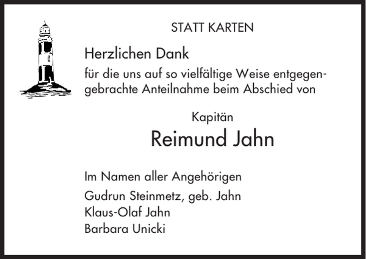 <p>STATT KARTEN</p><p>Herzlichen Dank<br />für die uns auf so vielfältige Weise entgegengebrachte Anteilnahme beim Abschied von<br />Kapitän</p><p>Reimund Jahn<br />Im Namen aller Angehörigen<br />Gudrun Steinmetz, geb. Jahn<br />Klaus-Olaf Jahn<br />Barbara Unicki</p>