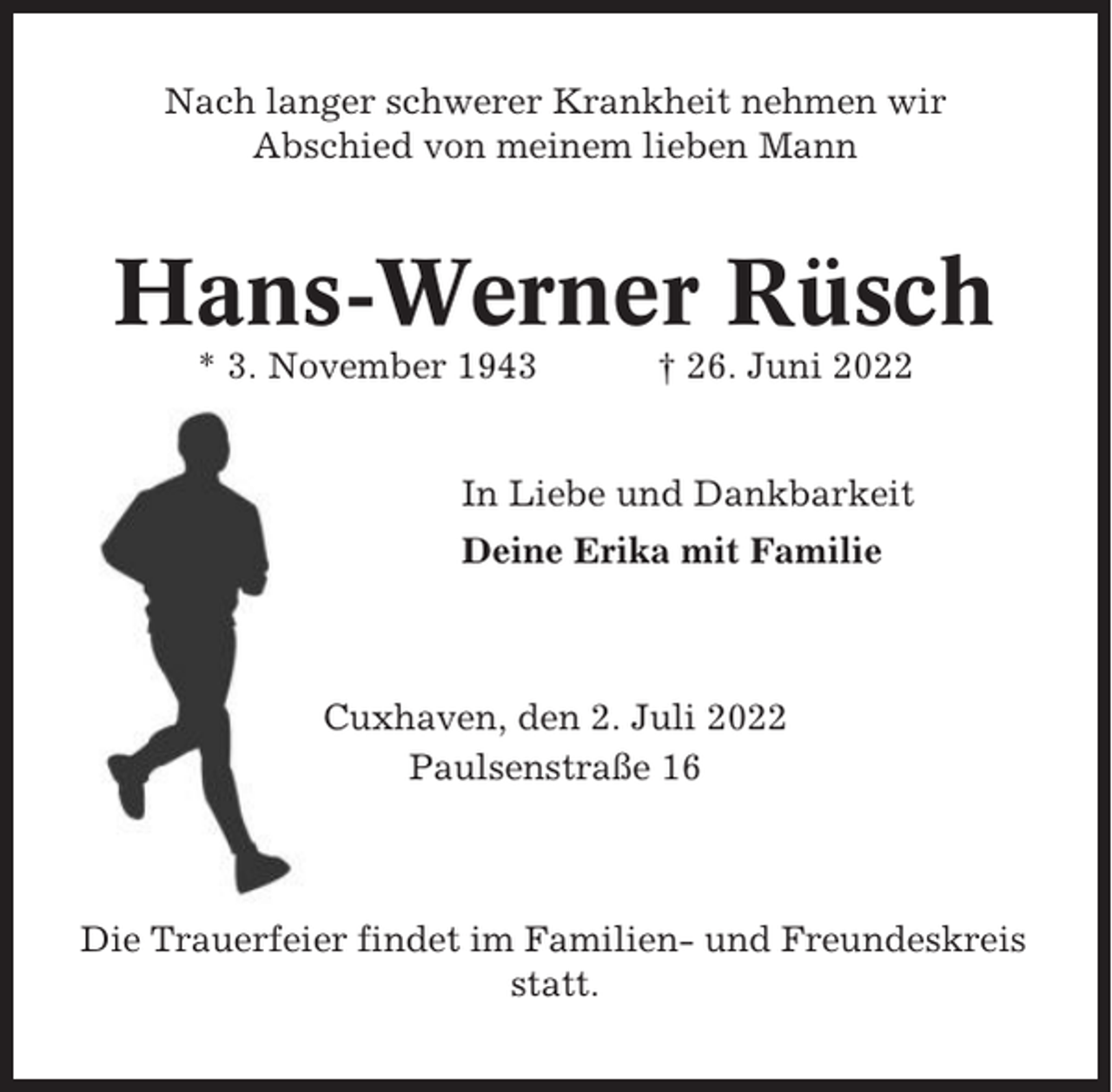 <p>Nach langer schwerer Krankheit nehmen wir<br />Abschied von meinem lieben Mann</p><p>Hans-Werner Rüsch<br />* 3. November 1943</p><p>† 26. Juni 2022</p><p>In Liebe und Dankbarkeit<br />Deine Erika mit Familie</p><p>Cuxhaven, den 2. Juli 2022<br />Paulsenstraße 16</p><p>Die Trauerfeier findet im Familien- und Freundeskreis<br />statt.</p>