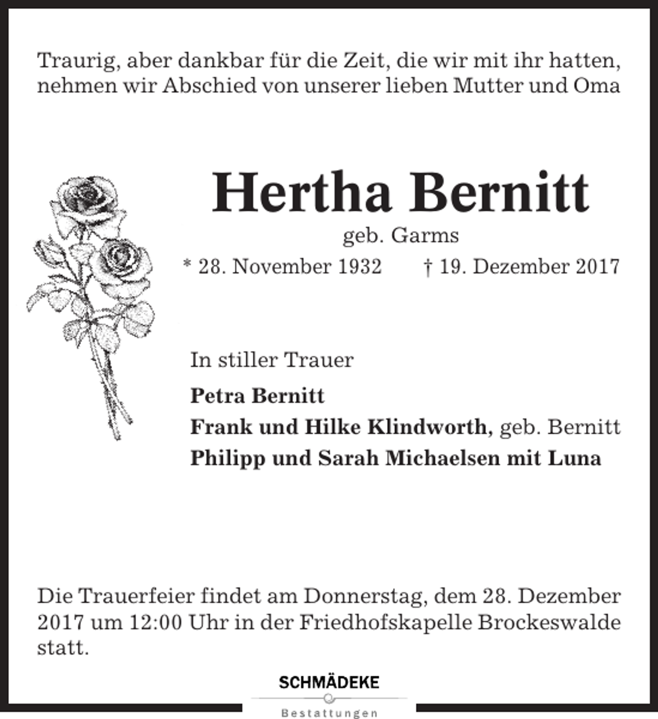 <p>Traurig, aber dankbar für die Zeit, die wir mit ihr hatten,<br />nehmen wir Abschied von unserer lieben Mutter und Oma</p><p>Hertha Bernitt<br />geb. Garms<br />* 28. November 1932<br />† 19. Dezember 2017</p><p>In stiller Trauer<br />Petra Bernitt<br />Frank und Hilke Klindworth, geb. Bernitt<br />Philipp und Sarah Michaelsen mit Luna</p><p>Die Trauerfeier findet am Donnerstag, dem 28. Dezember<br />2017 um 12:00 Uhr in der Friedhofskapelle Brockeswalde<br />statt.</p>