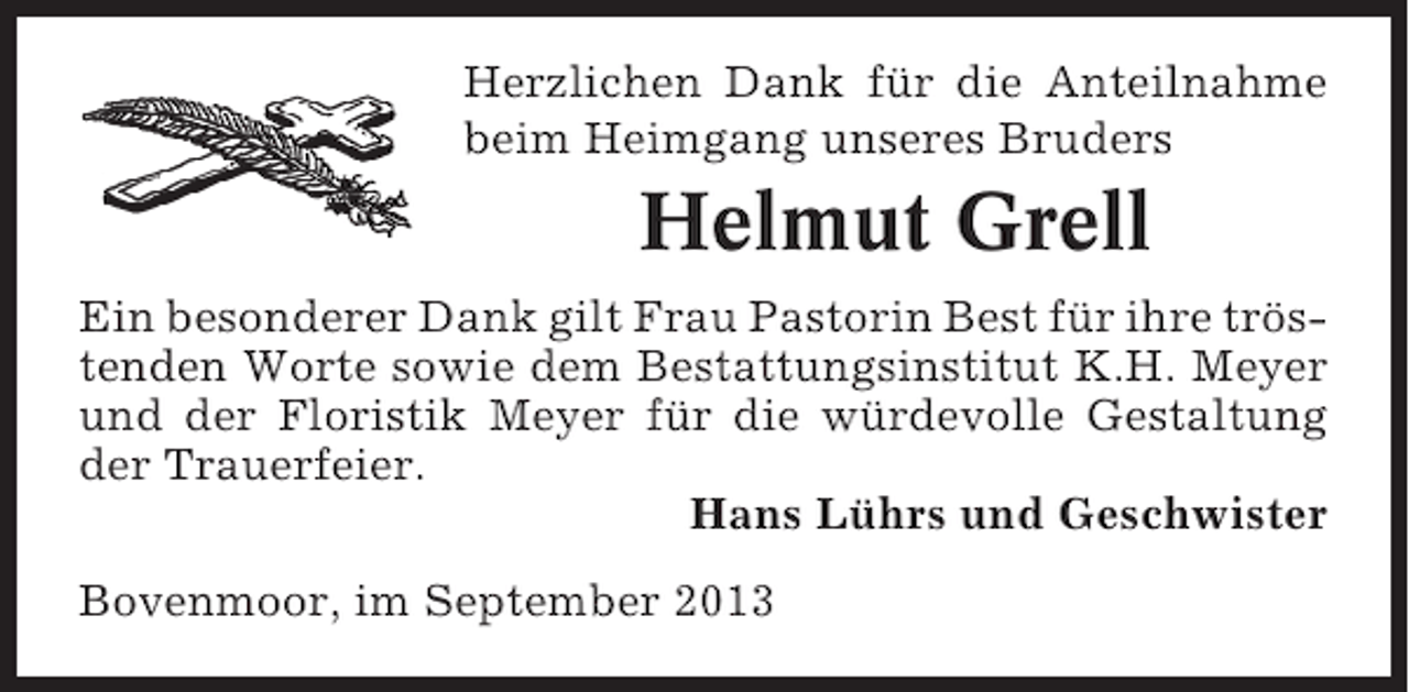 <p>Herzlichen Dank für die Anteilnahme<br />beim Heimgang unseres Bruders</p><p>Helmut Grell<br />Ein besonderer Dank gilt Frau Pastorin Best für ihre tröstenden Worte sowie dem Bestattungsinstitut K.H. Meyer<br />und der Floristik Meyer für die würdevolle Gestaltung<br />der Trauerfeier.<br />Hans Lührs und Geschwister<br />Bovenmoor, im September 2013</p>