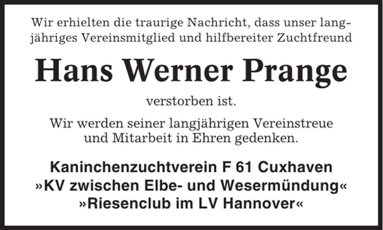 <p>Wir erhielten die traurige Nachricht, dass unser langjähriges Vereinsmitglied und hilfbereiter Zuchtfreund</p><p>Hans Werner Prange<br />verstorben ist.<br />Wir werden seiner langjährigen Vereinstreue<br />und Mitarbeit in Ehren gedenken.</p><p>Kaninchenzuchtverein F 61 Cuxhaven<br />»KV zwischen Elbe- und Wesermündung«<br />»Riesenclub im LV Hannover«</p>